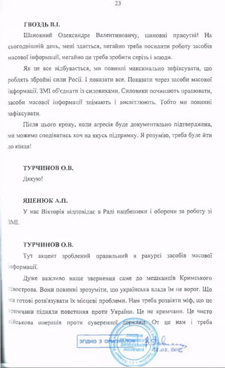 ГВОЗДЬ В.I.
Шановний Олександре Валентиновичу, шановні присутні! На
сьогоднішній день, мені здається, негайно треба посилити роботу засобів
масової інформації, негайно це треба зробити скрізь і всюди.
Як це все відбувається, ми повинні максимально зафіксувати, що
роблять збройні сили Росії. І показати все. Показати через засоби масової
інформації. ЗШ об'єднати із силовиками. Силовики починають працювати,
засоби масової інформації знімають і висвітлюють. Тобто ми повинні
зафіксувати.
Після цього кроку, коли агресія буде документально підтверджена,
ми можемо сподіватись хоч на якусь підтримку. Я розумію, треба буде йти
до кінця!
ТУРЧИНОВ о.в.
Дякую!
ЯЦЕНЮК А.П.
У нас Вікторія відповідає в Раді нацбезпеки і оборони за роботу зі
ТУРЧИНОВ о.в.
Тут акцент зроблений правильний в ракурсі засобів масової
інформації.
Дуже важливо наше звернення саме до мешканців Кримського
півострова. Вони повинні зрозуміти, що українська влада їм не ворог. Що
ми готові розв’язувати їх місцеві проблеми. Нам треба розвіяти міф, що це
кримчани підняли повстання проти України. Це не кримчани. Це чисто
військова операція проти суверени ч0т це нам і треба
 
