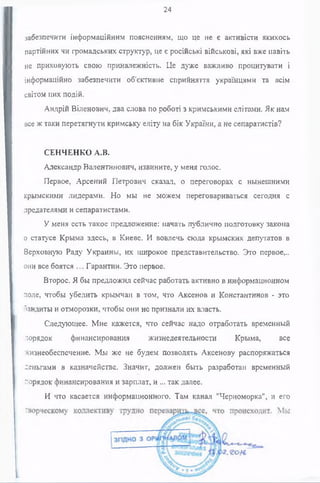 24
забезпечити інформаційним поясненням, що це не є активісти якихось
партійних чи громадських структур, це є російські військові, які вже навіть
не приховують свою приналежність. Це дуже важливо процитувати і
інформаційно забезпечити об'єктивне сприйняття українцями та всім
світом цих подій.
Андрій Віленович, два слова по роботі з кримськими елітами. Як нам
все ж таки перетягнути кримську еліту на бік України, а не сепаратистів?
СЕНЧЕНКО A.B.
Александр Валентинович, извините, у меня голос.
Первое, Арсений Петрович сказал, о переговорах с нынешними
крымскими лидерами. Но мы не можем переговариваться сегодня с
предателями и сепаратистами.
У меня есть такое предложение: начать публично подготовку закона
о статусе Крыма здесь, в Киеве. И вовлечь сюда крымских депутатов в
Верховную Раду Украины, их широкое представительство. Это первое,.,
она все боятся ... Гарантии. Это первое.
Второе. Я бы предложил сейчас работать активно в информационном
поле, чтобы убедить крымчан в том, что Аксенов и Константинов - это
бандиты и отморозки, чтобы они не признали их власть.
Следующее. Мне кажется, что сейчас надо отработать временный
зорядок финансирования жизнедеятельности Крыма, все
жизнеобеспечение. Мы же не будем позволять Аксенову распоряжаться
деньгами в казначействе. Значит, должен быть разработан временный
порядок финансирования и зарплат, и ... так далее.
И что касается информационного. Там канал "Черноморка", и его
 