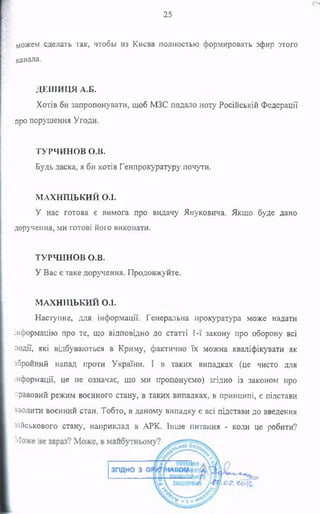 можем сделать так, чтобы из Киева полностью формировать эфир этого
канала.
ДЕШИЦЯ А.Б.
Хотів би запропонувати, щоб МЗС подало ноту Російській Федерації
про порушення Угоди.
ТУРЧИНОВ о.в.
Будь ласка, я би хотів Генпрокуратуру почути.
МАХНТЦЬКИЙ О.І.
У нас готова є вимога про видачу Януковича. Якщо буде дано
доручення, ми готові його виконати.
ТУРЧИНОВ О.В.
У Вас є таке доручення. Продовжуйте.
МАХНЩЬКИЙ О.ї.
Наступне, для інформації. Генеральна прокуратура може надати
інформацію про те, що відповідно до статті 1-ї закону про оборону всі
події, які відбуваються в Криму, фактично їх можна кваліфікувати як
збройний напад проти України. І в таких випадках (це чисто для
інформації, це не означає, що ми пропонуємо) згідно із законом про
правовий режим воєнного стану, в таких випадках, в принципі, є підстави
зводити воєнний стан. Тобто, в даному випадку є всі підстави до введення
військового стану, наприклад в АРК. Інше питання - коли це робити?
25
 