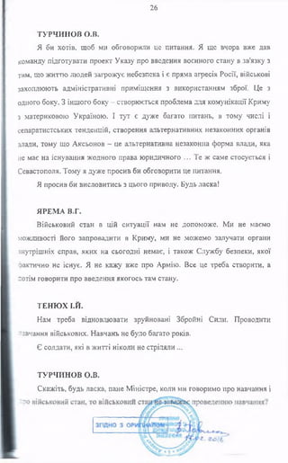 26
ТУРЧИНОВ о.в.
Я би хотів, щоб ми обговорили це питання. Я ще вчора вже дав
команду підготувати проект Указу про введення воєнного стану в зв'язку з
тим, що життю людей загрожує небезпека і є пряма агресія Росії, військові
захоплюють адміністративні приміщення з використанням зброї. Це з
одного боку. З іншого боку - створюється проблема для комунікації Криму
з материковою Україною. І тут є дуже багато питань, в тому числі і
сепаратистських тенденцій, створення альтернативних незаконних органів
влади, тому що Аксьонов —це альтернативна незаконна форма влади, яка
не має на існування жодного права юридичного ... Те ж саме стосується і
Севастополя. Тому я дуже просив би обговорити це питання.
Я просив би висловитись з цього приводу. Будь ласка!
ЯРЕМА В.Г.
Військовий стан в цій ситуації нам не допоможе. Ми не маємо
можливості його запровадити в Криму, ми не можемо залучати органи
внутрішніх справ, яких на сьогодні немає, і також Службу безпеки, якої
фактично не існує. Я не кажу вже про Армію. Все це треба створити, а
потім говорити про введення якогось там стану.
ТЕНЮХ І.Й.
Нам треба відновлювати зруйновані Збройні Сили. Проводити
навчання військових. Навчань не було багато років.
Є солдати, які в житті ніколи не стріляли ...
ТУРЧИНОВ О.В.
Скажіть, будь ласка, пане Міністре, коли ми говоримо про навчання і
 