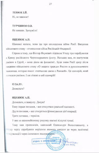 ТЕНЮХ І.Й.
Ні, не заважає!
ТУРЧИНОВ О.В.
Не заважає. Зрозуміло!
ЯЦЕНЮК А.П.
Шановні колеги, мова іде про оголошення війни Росії. Введення
військового стану - оголошення війни Російській Федерації.
Справа в тому, шо Віктор Янукович підписав Угоду про перебування
в Криму російського Чорноморського флоту. Нагадаю вам, як поступили
росіяни в Грузії, - вони діяли як фашисти!.. Буде заява Росії зразу після
введення військового стану «О защите граждан России и русскоязычного
населения, которое имеет этнические связи с Россией». Це сценарій, який
написали росіяни. І ми ліземо в цей сценарій!
ІЗ ЗАЛУ.
Дозвольте?
ЯЦЕНЮК А.П.
Дозвольте, я завершу. Дякую!
Тому перше питання, - яке стосується реальної здатності.
Друге питання, - яке стосується фінансування цієї операції.
Третє питання, - терміни.
У нас на казначейському рахунку взагалі відсутні гроші.
Тому моя пропозиція, шановний Олександре Валентиновичу, в
ї?щу чергу спробувати вирішити якомога швидше це через політичні
ісультаци і через іноземних посере
 