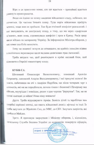 28
Віри в це практично немає, але що вдасться - принаймні вдасться
уникнути кровопролиття.
Якщо ми йдемо по шляху введення військового стану, побачите, що
почнеться. Це частина їхнього плану. Туди окрім військових приїдуть
чеченці, якщо вже не приїхали. Там буде етнічний конфлікт розпалений. І
нас звинуватять, як центральну владу, в тому, що ми через «дьоргання
м’язами», яких нема, спровокували конфлікт і кров в Криму. Росія зразу
введе війська на материкову Україну. За інформацією Міністра оборони, у
нас немає сил Київ захистити.
Тому ми повинні тягнути до останнього, на крайніх позиціях підемо
в політичних переговорах щодо надання додаткових прав Автономії.
Треба виграти час, щоб реанімувати в країні силовий блок, щоб
відновити в Україні елементарну владу.
КУБІВ СХ
Шановний Олександре Валентиновичу, шановний Арсенію
Петровичу, шановний Андрію Володимировичу, і всі присутні колеги! Ви
знаєте, побачивши на очі з Андрієм Парубієм, що після чотирьох черг з
автоматів, які ми не передбачали, почало тікати з Банкової і Печерську все
військо, внутрішнє і зовнішнє, разом з цим чорним "Беркутом". Так, ми не
готові сьогодні до війни! Нема кому воювати!
Друге. Треба відроджувати Армію. Замість дітей та заробітчан нам
потрібні серйозні хлопці, що мають військовий досвід: афганці та інші. їх
треба залучати до Збройних Сил, до МВС, до СБУ. Залучати патріотів, які
пройшли Майдан.
Третє. Я пропоную звернутися і Міністру оборони, і, відповідно,
начальнику Служби безпеки Україн*
згідно з ОР
 