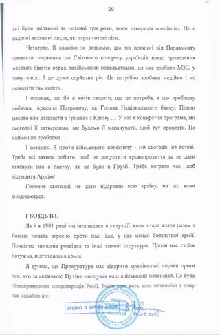 які були звільнені за останні три роки, вони створили асоціацію. Це є
кадрові виховані люди, які зараз готові піти.
Четверте. Я вважаю за доцільне, що ми повинні від Парламенту
провести звернення до Світового конгресу українців щодо проведення
масових пікетів перед російськими посольствами, це має зробити МЗС, у
тому числі. І це дуже серйозна річ. Це потрібно зробити медійно і не
пожаліти там кошти.
І останнє, що би я хотів сказати, що це потреба, я цю проблему
побачив, Арсенію Петровичу, як Голова Національного банку. Пішли
масово вже депозити в гривнях з Криму ... У нас є конкретна програма, ми
сьогодні її затвердимо, ми будемо її виконувати, щоб тут провести. Це
найменша проблема ...
І останнє. Я проти військового конфлікту - ми сьогодні не готові.
Треба всі заходи робити, щоб не допустити кровопролиття та не дати
втягнути нас в пастку, як це було в Грузії. Треба виграти час, щоб
відродити Армію!
Головне сьогодні не дати підірвати всю країну, на що вони
сподіваються.
ГВОЗДЬ В.І.
Як і в 1991 році ми опинилися в ситуації, коли стара влада разом з
Росією почала агресію проти нас. Так, у нас немає боєздатної армії.
Повністю знищена розвідка та інші силові структури. Проти нас стоїть
потужна, підготовлена армія.
Я думаю, що Прокуратура має відкрити кримінальні справи проти
тих, хто за вказівкою Путіна знищував наш військовий потенціал. Це була
о
29
 