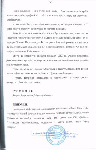 зо
Наше завдання - захистити всю країну. Для цього нам потрібні
боєздатна армія, професійні розвідки та спецслужби. Щоб це створити -
потрібен час.
У нас дуже багато патріотичних хлопців, які підуть служити, а їх
треба одягти в форму, дати зброю та навчити воювати.
Кинути зараз не навчених хлопців на Крим неможливо, тому шо там
- озброєні найсучаснішою зброєю кадрові військові російської армії і їх на
порядок більше. Це авантюра. їх там розстріляють і розчавлять танками.
Це буде привід для введення військ в континентальну Україну. А у нас вже
не буде навіть ким Київ захищати.
Друге. Я пропоную зробити брифінг МЗС за участю керівників
розвідувальних органів та запросити керівників дипломатичних установ
всіх провідних країн.
Тому що, коли встануть професіонали і скажуть послам про це все,
то може бути сприйнято зовсім інакше. Це важливий момент.
І третє. Потрібно працювати з кримськими татарами досить
конкретно. Доповідь закінчено.
ТУРЧИНОВ о.в.
Дякую! Будь ласка, Міністр оборони.
ТЕНЮХ І.Й.
На кордоні відбувається накопичення російських військ. Нам треба
,-озтягувати наявні ресурси вздовж кордону, займати оборону, паралельно
-поводити масштабні навчання. Але для цього потрібні фінанси.
Олександре Валентиновичу, підтримайте, дайте наказ, нехай Уряд
-'ошукає.
згідно
 