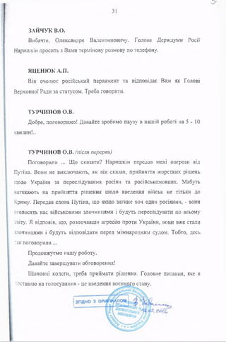 ЗАЙЧУК В.О.
Вибачте, Олександре Валентиновичу. Голова Держдуми Росії
Наришкін просить з Вами термінову розмову по телефону.
ЯДЕНЮК А.П.
Він очолює російський парламент та відповідає Вам як Голові
Верховної Ради за статусом. Треба говорити.
ТУРЧИНОВ О.В.
Добре, поговоримо! Давайте зробимо паузу в нашій роботі на 5 - 10
хвилин!..
ТУРЧИНОВ О.В. (після перерви)
Поговорили ... Що сказати? Наришкін передав мені погрози від
Путіна. Вони не виключають, як він сказав, прийняття жорстких рішень
щодо України за переслідування росіян та російськомовних. Мабуть
натякають на прийняття рішення шодо введення військ не тільки до
Криму. Передав слова Путіна, що якщо загине хоч один росіянин, - вони
оголосять нас військовими злочинцями і будуть переслідувати по всьому
світу. Я відповів, що, розпочавши агресію проти України, вони вже стали
їлочинцями і будуть відповідати перед міжнародним судом. Тобто, десь
так поговорили ...
Продовжуємо нашу роботу.
Давайте завершувати обговорення!
Шановні колеги, треба приймати рішення. Головне питання, яке я
-оставлю на голосування - це введення воєнного стану.
 