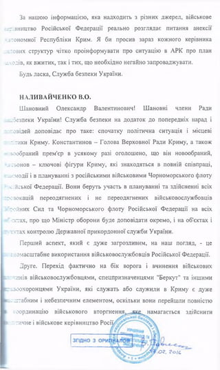 За нашою інформацією, яка надходить з різних джерел, військове
-ггтівництво Російської Федерації реально розглядає питання анексії
-_ їто н о м н о ї Республіки Крим. Я би просив зараз кожного керівника
глових структур чітко проінформувати про ситуацію в АРК про план
.ілодів, як вжитих, так і тих, що необхідно негайно запроваджувати.
Будь ласка, Служба безпеки України.
НАЛИВАЙЧЕНКО В.О.
Шановний Олександр Валентинович! Шановні члени Ради
е^безпеки України! Служба безпеки на додаток до попередніх нарад і
“озідей доповідає про таке: спочатку політична ситуація і місцеві
-тики Криму. Константинов - Голова Верховної Ради Криму, а також
язообраний прем'єр в усякому разі оголошено, що він новообраний,
гі-ьонов - ключові фігури Криму, які знаходяться в повній співпраці,
с -ь е м о д ії і в плануванні з російськими військовими Чорноморського флоту
? :с;иської Федерації. Вони беруть участь в плануванні та здійсненні всіх
гсзокацій переодягнених і не переодягнених військовослужбовців
гойних Сил та Чорноморського флоту Російської Федерації на всіх
г зетах, про що Міністр оборони буде доповідати окремо, і на об'єктах і
•тхтах контролю Державної прикордонної служби України.
Перший аспект, який є дуже загрозливим, на наш погляд, - це
г :зномасштабне використання військовослужбовців Російської Федерації.
Друге. Перехід фактично на бік ворога і вчинення військових
:чинів військовослужбовцями, спецпризначенцями "Беркут" та іншими
кггзоохоронцями України, які служать або служили в Криму є дуже
ь: лтабним і небезпечним елементом, оскільки вони перейшли повністю
згоординацію військового вторгнення^^яке^ намагається здійснити
(І-*;тичне і військове керівництво Росії
ог. ? о іс
 