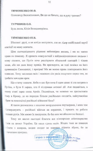 32
ТИМОШЕНКО Ю.В.
Олександр Валентинович, Ви що не бачите, що я руку тримаю?
ТУРЧИНОВ О.В.
Будь ласка, Юлія Володимирівна.
ТИМОШЕНКО Ю.В.
Шановні друзі, я не хотіла виступати, але як лідер найбільшої партії
коаліції не можу мовчати.
Ціна сьогоднішнього рішення неймовірно висока, і ми не маємо
права на помилку. Я провела консультації з найдосвідченішими людьми і
можу сказати, що Путін хоче реалізувати абхазький сценарій і тільки
чекає, аби ми дали йому привід. Ви пригадуєте, як тоді повівся на його
провокацію Саакашвілі, і програв! Ми не маємо права повторювати його
помилок. Тому закликаю всіх і кожного сім разів подумати перед тим, як
зробити хоч один крок.
Що я хочу сказати. Якби в нас був хоча б один шанс зі ста виграти в
Путіна, я була б перша, хто б підтримав активні дії. Але подивіться, в
якому стані зараз наша Армія. Подивіться, чи можемо ми протистояти
йому в Криму, де на порядок більше російських солдатів, найсучасніша
зброя та повноцінні російські військові бази?
Я також розмовляла з нашими закордонними партнерами, і вони теж
підтверджують - російські війська на кордонах, і просять не робити
жодних рухів. Ми маємо їх послухати, бо без них ми абсолютно безсилі.
Тому ми маємо сьогодні благати все міжнародне співтовариство
-тати на захист України. Це наша єдина надія. Жоден танк не повинен
 