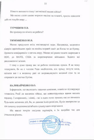 33
Ніякого воєнного стану і активізації наших військ!
Ми маємо стати самою мирною нацією на планеті, просто поводити
себе як голуби миру ...
ТУРЧИНОВ о.в.
Ви пропонуєте нічого не робити?
ТИМОШЕНКО ю.в.
Маємо придумати якісь нестандартні ходи. Наприклад, запросити
лідерів європейських країн на якийсь мирний саміт до Києва чи до Криму.
Провести конференцію з питань миру. Маємо всі разом писати звернення в
ООН, до НАТО, США за миротворчими військами. Задіяти всі
дипломатичні зв'язки.
І тому я дуже прошу вас не робити поспішних кроків. Я не можу
голосувати, бо не є членом Ради нацбезпеки, але прошу почути мене,
оцінити все і в жодному разі не запроваджувати воєнний стан та не
потрапити до пастки Путіна.
НАЛИВАЙЧЕНКО В.О.
Інформація, що надходить нашими каналами, повністю підтверджує
готовність Росії до введення військ, що концентруються вдовж нашого
кордону. І американці, і німці, - всі в один голос просять нас не починати
будь-яких активних дій, бо, за даними їхніх розвідок, Путін використає це
Для початку широкомасштабного сухопутного вторгнення.
Ми маємо почути західних партнерів, а їм потрібен час для
Ухвалення рішень.
ЗГІДНО З ОРІ
 