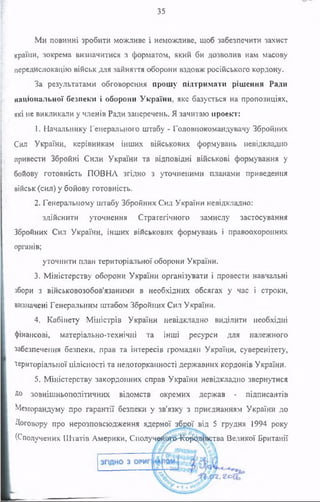35
Ми повинні зробити можливе і неможливе, щоб забезпечити захист
країни, зокрема визначитися з форматом, який би дозволив нам масову
передислокацію військ для зайняття оборони вздовж російського кордону.
За результатами обговорення прошу підтримати рішення Ради
національної безпеки і оборони України, яке базується на пропозиціях,
які не викликали у членів Ради заперечень. Я зачитаю проект:
1. Начальнику Генерального штабу - Головнокомандувачу Збройних
Сил України, керівникам інших військових формувань невідкладно
привести Збройні Сили України та відповідні військові формування у
бойову готовність ПОВНА згідно з уточненими планами приведення
військ (сил) у бойову готовність.
2. Генеральному штабу Збройних Сил України невідкладно:
здійснити уточнення Стратегічного замислу застосування
Збройних Сил України, інших військових формувань і правоохоронних
органів;
уточнити план територіальної оборони України.
3. Міністерству оборони України організувати і провести навчальні
збори з військовозобов’язаними в необхідних обсягах у час і строки,
визначені Генеральним штабом Збройних Сил України.
4. Кабінету Міністрів України невідкладно виділити необхідні
фінансові, матеріально-технічні та інші ресурси для належного
забезпечення безпеки, прав та інтересів громадян України, суверенітету,
територіальної цілісності та недоторканності державних кордонів України.
5. Міністерству закордонних справ України невідкладно звернутися
До зовнішньополітичних відомств окремих держав - підписантів
Меморандуму про гарантії безпеки у зв’язку з приєднанням України до
Договору про нерозповсюдження ядерної зброї від 5 грудня 1994 року
(Сполучених Штатів Америки, С получй^та^с^даства Великої Британії
 