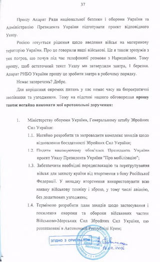 37
Прошу Апарат Ради національної безпеки і оборони України та
Адміністрацію Президента України підготувати проект відповідного
Указу.
Росією готується рішення щодо введення військ на материкову
територію України. Про це говорили наші військові. Це я також зрозумів з
тих погроз, що почув під час телефонної розмови з Наришкіним. Тому
прошу, щоб остаточний текст Указу ми затвердили завтра, 1 березня.
Апарат РНБО України прошу це зробити завтра в робочому порядку.
Немає заперечень? Добре.
Для вирішення окремих питань у нас немає часу на бюрократичні
зволікання та узгодження. Тому на підставі нашого обговорення прошу
також негайно виконати мої протокольні доручення:
1. Міністерству оборони України, Генеральному штабу Збройних
Сил України:
1.1. Негайно розробити та запровадити комплекс заходів щодо
відновлення боєздатності Збройних Сил України;
1.2. Попяти ви.улиуючл»«у 'У’краіии
проект Указу Президента України "Про мобілізацію";
1.3. Забезпечити необхідні передислокацію та перегрупування
військ для захисту країни від вторгнення з боку Російської
Федерації. У випадку вторгнення використовувати всю
наявну військову техніку і зброю, у тому числі авіацію,
без додаткових узгоджень;
1.4. Терміново розробити план заходів щодо застосування і
посилення охорони та оборони військових частин
Військово-Морських Сил Збройних Сил України, що
к
 