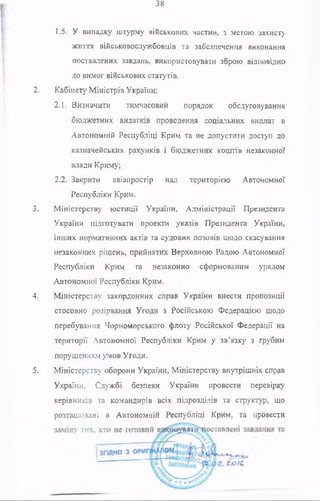38
1.5. У випадку штурму військових частин, з метою захисту
життя військовослужбовців та забезпечення виконання
поставлених завдань, використовувати зброю відповідно
до вимог військових статутів.
2. Кабінету Міністрів України:
2.1. Визначити тимчасовий порядок обслуговування
бюджетних видатків проведення соціальних виплат в
Автономній Республіці Крим та не допустити доступ до
казначейських рахунків і бюджетних коштів незаконної
влади Криму;
2.2. Закрити авіапростір над територією Автономної
Республіки Крим.
3. Міністерству юстиції України, Адміністрації Президента
України підготувати проекти указів Президента України,
інших нормативних актів та судових позовів щодо скасування
незаконних рішень, прийнятих Верховною Радою Автономної
Республіки Крим та незаконно сформованим урядом
Автономної Республіки Крим.
4. Міністерству закордонних справ України внести пропозиції
стосовно розірвання Угоди з Російською Федерацією щодо
перебування Чорноморського флоту Російської Федерації на
території Автономної Республіки Крим у зв’язку з грубим
порушенням умов Угоди.
5. Міністерству оборони України, Міністерству внутрішніх справ
України, Службі безпеки України провести перевірку
керівників та командирів всіх підрозділів та структур, що
розташовані в Автономній Республіці Крим, та провести
 
