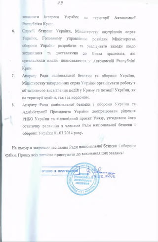39
зипсіати інтереси України на території Автономної
Июголіки Крим.
6. Сзухої безпеки України, М іністерств1«' внутрішніх справ
Ухрвни, Головному управлінню розвідки Міністерства
оборони України розробити та реалізувати заходи щодо
заїре:*!ання та доставляння до Києва зрадників, які
преаіаснили владні повноваження у Автономній Республіці
КрЮ£-
7. Апрету Ради національної безпеки та оборони України,
Міністерству закордонних справ України організувати роботу з
об’єктивного висвітлення подій у Криму та позиції України, як
на території країни, так і за кордоном.
8. Апарату Ради національної безпеки і оборони України та
Адміністрації Президента України доопрацювати рішення
РНБО України та відповідний проект Указу, узгодивши його
остаточну редакцію з членами Ради національної безпеки і
оборони України 01.03.2014 року.
На цьому я закриваю засідання Ради національної безпеки і оборони
країни. Прошу всіх аеганно приступити до виконання цих завдань!
з г л н о з ОРИГІ
 