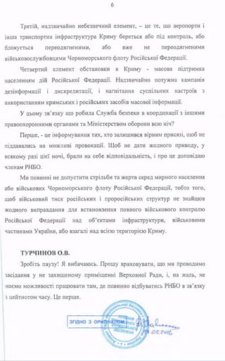 6
Третій, надзвичайно небезпечний елемент, - це те, що аеропорти і
інша транспортна інфраструктура Криму береться або під контроль, або
блокується переодягненими, або вже не переодягненими
військовослужбовцями Чорноморського флоту Російської Федерації.
Четвертий елемент обстановки в Криму - масова підтримка
населенням дій Російської Федерації. Надзвичайно потужна кампанія
дезінформації і дискредитації, і нагнітання суспільних настроїв з
використанням кримських і російських засобів масової інформації.
У цьому зв’язку що робила Служба безпеки в координації з іншими
правоохоронними органами та Міністерством оборони всю ніч?
Перше, - це інформування тих, хто залишився вірним присязі, щоб не
піддавались на можливі провокації. Щоб не дати жодного приводу, у
всякому разі цієї ночі, брали на себе відповідальність, і про це доповідаю
членам РНБО.
Ми повинні не допустити стрільби та жертв серед мирного населення
або військових Чорноморського флоту Російської Федерації, тобто того,
щоб військовий тиск російських і проросійських структур не знайшов
жодного виправдання для встановлення повного військового контролю
Російської Федерації над об’єктами інфраструктури, військовими
частинами України, або взагалі над всією територією Криму.
ТУРЧИНОВ О.В.
Зробіть паузу! Я вибачаюсь. Прошу враховувати, що ми проводимо
засідання у не захищеному приміщенні Верховної Ради, і, на жаль, не
маємо можливості працювати там, де повинно відбуватись РНБО в зв’язку
з цейтнотом часу. Це перше.
 