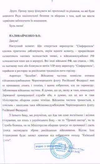 Друге. Прошу зразу фіксувати всі пропозиції та рішення, на які буде
виходити Рада національної безпеки та оборони з тим, щоб ми могли
терміново забезпечити їх виконання.
Будь ласка!
НАЛИВАЙЧЕНКО В.О.
Дякую!
Наступний момент. Що стосується аеропортів: "Сімферополь"
вдалось практично деблокувати, окрім одного аспекту, - проросійськи
налаштована масовка залишається ззовні, а військовослужбовці РФ
залишаються поки що в аерорусі. Всі інші військові РФ, що стояли, - 300,
на льотному полі або блокували потім УІР-зону аеропорту "Сімферополь",
перейшли в ресторан за російською традицією пити горілку.
Аеропорт "Бельбек". Військова частина повністю оточена
військовослужбовцями Чорноморського флоту Російської Федерації вже
не приховано: стоять і техніка, і важке озброєння, але по периметру.
Заблокована військова частина. Я думаю, що це, знову ж таки, командувач
Державної прикордонної служби або, я думаю, що це все ж таки
Міністерство оборони скаже чіткіше. Військова частина тримається, а
цивільна - захоплена таки військовослужбовцями Чорноморського флоту
Російської Федерації.
З їхнього боку, ми розуміємо, що йде так само нагнітання і всіляке
(очікування, що хтось з українського боку - чи то "Правий сектор", чи то
Служба безпеки, чи то Міністерство оборони зреагує на провокації і дасть
Привід застосувати зброю російськими військовими. Відтак їхнє
іиправдакня буде: захист кримчан від озброєного нападу "Київської
Кліті*1'
 