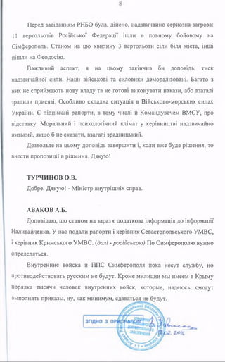 Перед засіданням РНБО була, дійсно, надзвичайно серйозна загроза:
11 вертольотів Російської Федерації ішли в повному бойовому на
Сімферополь. Станом на цю хвилину 3 вертольоти сіли біля міста, інші
пішли на Феодосію.
Важливий аспект, я на цьому закінчив би доповідь, тиск
надзвичайної сили. Наші військові та силовики деморалізовані. Багато з
них не сприймають нову владу та не готові виконувати накази, або взагалі
зрадили присязі. Особливо складна ситуація в Військово-морських силах
України. Є підписані рапорти, в тому числі й Командувачем ВМСУ, про
відставку. Моральний і психологічний клімат у керівництві надзвичайно
низький, якщо б не сказати, взагалі зрадницький.
Дозвольте на цьому доповідь завершити і, коли вже буде рішення, то
внести пропозиції в рішення. Дякую!
ТУРЧИНОВ О.В.
Добре. Дякую! - Міністр внутрішніх справ.
АВАКОВ А.Б.
Доповідаю, що станом на зараз є додаткова інформація до інформації
Наливайченка. У нас подали рапорти і керівник Севастопольського УМВС,
і керівник Кримського УМВС. (далі -російською) По Симферополю нужно
определяться.
Внутренние войска и ППС Симферополя пока несут службу, но
противодействовать русским не будут. Кроме милиции мы имеем в Крыму
порядка тысячи человек внутренних войск, которые, надеюсь, смогут
выполнять приказы, ну, как минимум, сдаваться не будут.
 