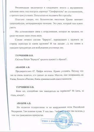 Рекомендация заключается в следующем: вместе с внутренними
войсками взять под контроль аэропорт "Симферополь" не столкновением,
а прямым присутствием. Попытаться их выдавить без стрельбы.
Отдельно говорю, что большинство населения Крыма занимает
пророссийскую, антиукраинскую позицию. Это риск, который нам нужно
учесть.
Мы устанавливаем связь с сотрудниками, которые не предали, но
среди милиции таких очень мало.
Списки личного состава "Беркута", перешедшего с оружием на
сторону агрессора (с каким оружием? И так дальше ...), мы имеем и
передаем прокуратуре для возбуждения уголовных дел.
ТУРЧИНОВ о.в.
Скільки бійців "Беркута" зрадило присязі із зброєю?..
АВАКОВ А.Б.
Предварительно 67. Цифра неточна. Нужно уточнять. Потому что
там не очень понятно, кто доехал до конца. Многие, еще возвращаясь из
Киева, бежали в Россию, боясь криминальной ответственности.
ТУРЧИНОВ о.в.
Вони що, цілодобово там знаходяться на перевалах? Ні їдять, ні
п'ють, нічого?..
АВАКОВ А.Б.
Им подвезли подкрепление те же вооруженные силы Российской
Федерации. Там полевая кухня. У них там - там палатки, у
нихтам гражданское прикрытие.
 