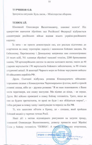 10
ТУРЧИНОВ о.в.
Зрозуміла ситуація. Будь ласка, - Міністерство оборони.
ТЕНЮХ І.Й.
Шановний Олександре Валентиновичу, шановні колеги! Під
прикриттям навчання збройних сил Російської Федерації відбувається
концентрація російських військ вздовж всього україно-російського
кордону.
їх мета - не просто демонстрація сил, але реальна підготовка до
вторгнення на нашу територію: перехід і виконання бойових завдань. На
Київському, Харківському і Донецькому напрямках вже сконцентровано
38 тисяч осіб, 761 одиниця збройної танкової техніки, 2200 броньованих
машин, 720 артилерійських систем та систем залпового вогню, також до 40
ударних вертольотів і 90 вертольотів бойового забезпечення, та 90 літаків
штурмової авіації. В акваторії Чорного моря на бойове чергування вийшло
80 військових кораблів РФ.
Друге. Сьогодні відбулась розмова Командуючого військово-
морськими силами з Командуючим Чорноморським флотом, який в прямій
розмові сказав, ніби це - дружня розмова: "Я не маю повноважень з Вами
зести переговори, але скажу наступне. Ми підемо до кінця, - це перше.
Друге. Всі війська приведені в повну бойову готовність. Третє, якщо ви
нам не будете протистояти, то крові не буде і все обійдеться мирно", -
тобто ратував за повну здачу і капітуляцію та перехід на бік РФ.
Ті, хто захоплює об'єкти в Криму, це - спецназ, який пройшов
бойовий вишкіл у гарячих точках Росії.
Наші дії: з метою відповідного реагування на загрози прошу,
шановний Олександре Валентиновичу, дозволу привести наші Збройні
ІСили у бойову готовність
 