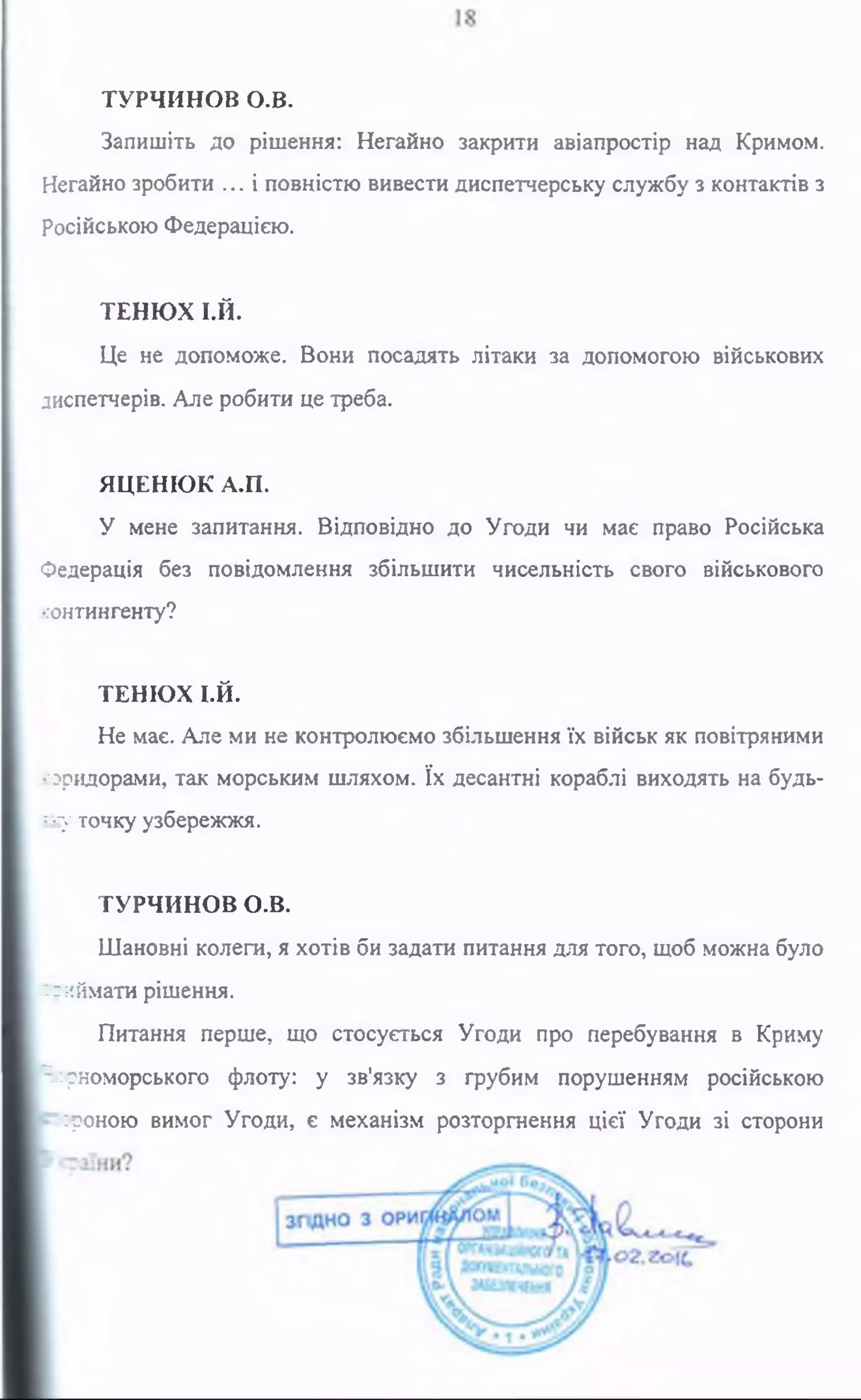 ТУРЧИНОВ о.в.
Запишіть до рішення: Негайно закрити авіапростір над Кримом.
Негайно зробити ... і повністю вивести диспетчерську службу з контактів з
російською Федерацією.
ТЕНЮХ І.Й.
Це не допоможе. Вони посадять літаки за допомогою військових
диспетчерів. Але робити це треба.
ЯЦЕНЮК А.П.
У мене запитання. Відповідно до Угоди чи має право Російська
Федерація без повідомлення збільшити чисельність свого військового
контингенту?
ТЕНЮХ І.Й.
Не має. Але ми не контролюємо збільшення їх військ як повітряними
'■оридорами, так морським шляхом. їх десантні кораблі виходять на будь-
к у точку узбережжя.
ТУРЧИНОВ О.В.
Шановні колеги, я хотів би задати питання для того, щоб можна було
нгиймати рішення.
Питання перше, що стосується Угоди про перебування в Криму
^рноморського флоту: у зв'язку з грубим порушенням російською
:?оною вимог Угоди, є механізм розторгнення цієї Угоди зі сторони
 