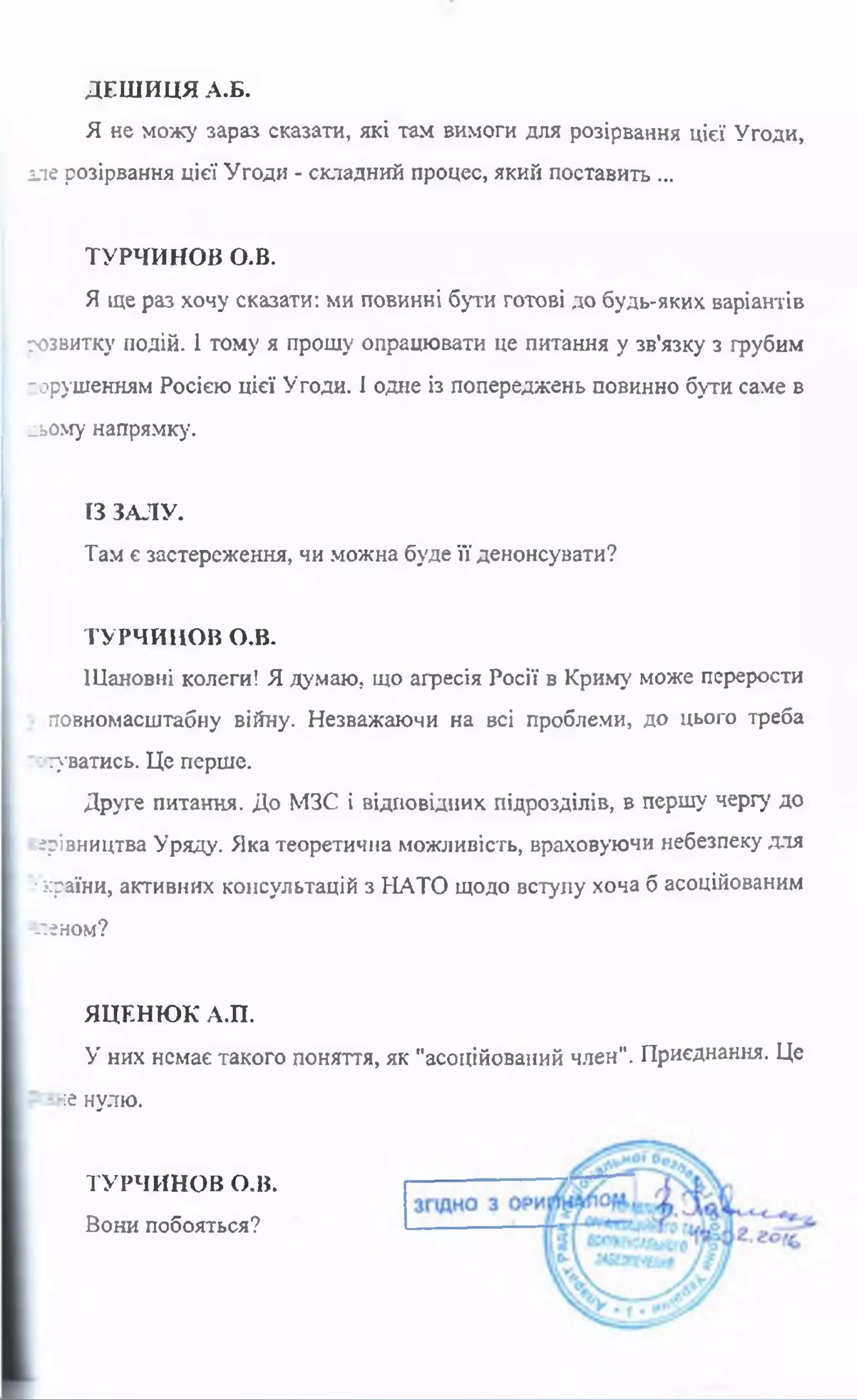 ДЕШИЦЯ А.Б.
Я не можу зараз сказати, які там вимоги для розірвання цієї Угоди,
але розірвання цієї Угоди - складний процес, який поставить ...
ТУРЧИНОВ О-В.
Я ще раз хочу сказати: ми повинні бути готові до будь-яких варіантів
розвитку подій. 1 тому я прошу опрацювати це питання у зв'язку з грубим
порушенням Росією цієї Угоди. І одне із попереджень повинно бути саме в
ІЗ ЗАЛУ.
Там є застереження, чи можна буде її денонсувати?
ТУРЧИНОВ О.В.
Шановні колеги! Я думаю, що агресія Росії в Криму може перерости
повномасштабну війну. Незважаючи на всі проблеми, до цього треба
готуватись. Це перше.
Друге питання. До МЗС і відповідних підрозділів, в першу чергу до
ерівництва Уряду. Яка теоретична можливість, враховуючи небезпеку для
■країни, активних консультацій з НАТО щодо вступу хоча б асоційованим
іл єн о м ?
ЯЦЕНЮК А.П.
У них немає такого поняття, як "асоційований член". Приєднання. Це
ііьому напрямку.
:е нулю.
ТУРЧИНОВ О.В.
Вони побояться?
 