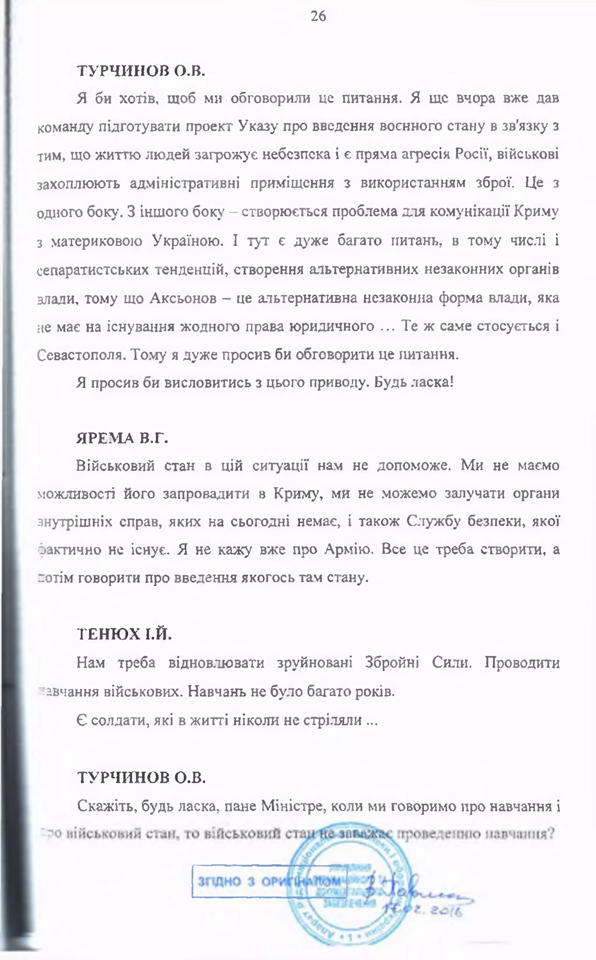 26
ТУРЧИНОВ о.в.
Я би хотів, щоб ми обговорили це питання. Я ще вчора вже дав
команду підготувати проект Указу про введення воєнного стану в зв'язку з
тим, що життю людей загрожує небезпека і є пряма агресія Росії, військові
захоплюють адміністративні приміщення з використанням зброї. Це з
одного боку. З іншого боку - створюється проблема для комунікації Криму
з материковою Україною. І тут є дуже багато питань, в тому числі і
сепаратистських тенденцій, створення альтернативних незаконних органів
влади, тому що Аксьонов —це альтернативна незаконна форма влади, яка
не має на існування жодного права юридичного ... Те ж саме стосується і
Севастополя. Тому я дуже просив би обговорити це питання.
Я просив би висловитись з цього приводу. Будь ласка!
ЯРЕМА В.Г.
Військовий стан в цій ситуації нам не допоможе. Ми не маємо
можливості його запровадити в Криму, ми не можемо залучати органи
внутрішніх справ, яких на сьогодні немає, і також Службу безпеки, якої
фактично не існує. Я не кажу вже про Армію. Все це треба створити, а
потім говорити про введення якогось там стану.
ТЕНЮХ І.Й.
Нам треба відновлювати зруйновані Збройні Сили. Проводити
навчання військових. Навчань не було багато років.
Є солдати, які в житті ніколи не стріляли ...
ТУРЧИНОВ О.В.
Скажіть, будь ласка, пане Міністре, коли ми говоримо про навчання і
 