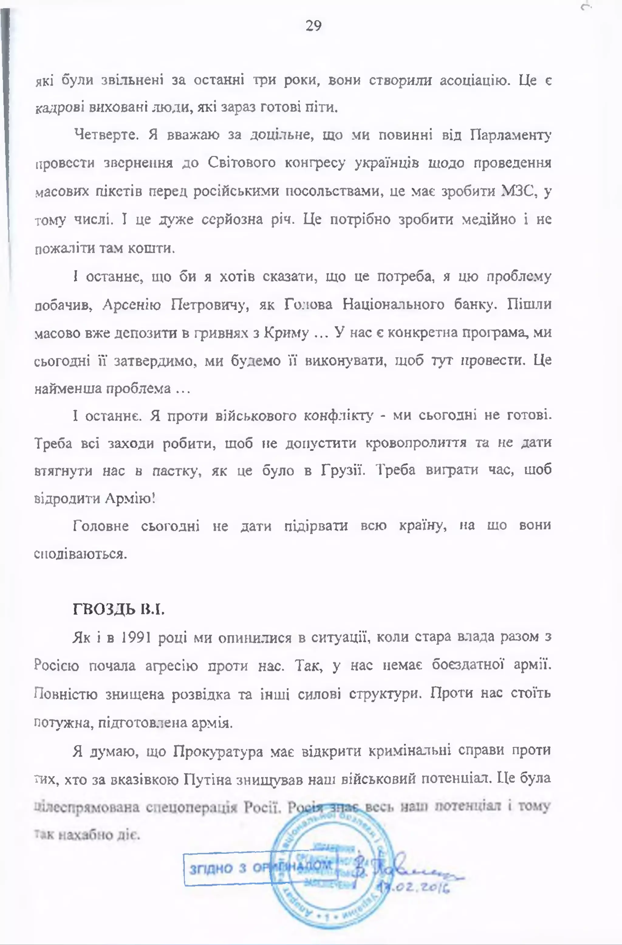 які були звільнені за останні три роки, вони створили асоціацію. Це є
кадрові виховані люди, які зараз готові піти.
Четверте. Я вважаю за доцільне, що ми повинні від Парламенту
провести звернення до Світового конгресу українців щодо проведення
масових пікетів перед російськими посольствами, це має зробити МЗС, у
тому числі. І це дуже серйозна річ. Це потрібно зробити медійно і не
пожаліти там кошти.
І останнє, що би я хотів сказати, що це потреба, я цю проблему
побачив, Арсенію Петровичу, як Голова Національного банку. Пішли
масово вже депозити в гривнях з Криму ... У нас є конкретна програма, ми
сьогодні її затвердимо, ми будемо її виконувати, щоб тут провести. Це
найменша проблема ...
І останнє. Я проти військового конфлікту - ми сьогодні не готові.
Треба всі заходи робити, щоб не допустити кровопролиття та не дати
втягнути нас в пастку, як це було в Грузії. Треба виграти час, щоб
відродити Армію!
Головне сьогодні не дати підірвати всю країну, на що вони
сподіваються.
ГВОЗДЬ В.І.
Як і в 1991 році ми опинилися в ситуації, коли стара влада разом з
Росією почала агресію проти нас. Так, у нас немає боєздатної армії.
Повністю знищена розвідка та інші силові структури. Проти нас стоїть
потужна, підготовлена армія.
Я думаю, що Прокуратура має відкрити кримінальні справи проти
тих, хто за вказівкою Путіна знищував наш військовий потенціал. Це була
о
29
 
