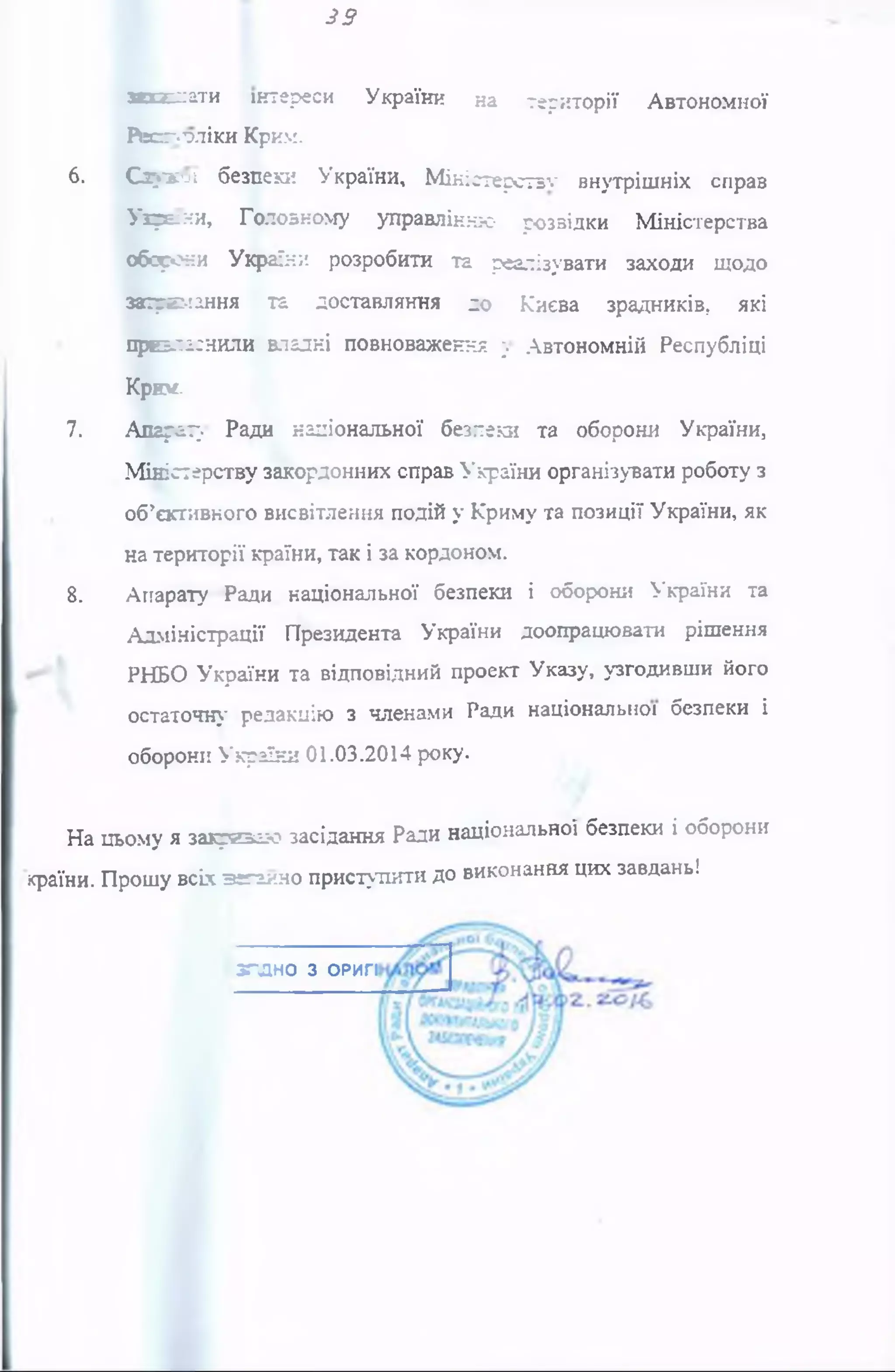 39
зипсіати інтереси України на території Автономної
Июголіки Крим.
6. Сзухої безпеки України, М іністерств1«' внутрішніх справ
Ухрвни, Головному управлінню розвідки Міністерства
оборони України розробити та реалізувати заходи щодо
заїре:*!ання та доставляння до Києва зрадників, які
преаіаснили владні повноваження у Автономній Республіці
КрЮ£-
7. Апрету Ради національної безпеки та оборони України,
Міністерству закордонних справ України організувати роботу з
об’єктивного висвітлення подій у Криму та позиції України, як
на території країни, так і за кордоном.
8. Апарату Ради національної безпеки і оборони України та
Адміністрації Президента України доопрацювати рішення
РНБО України та відповідний проект Указу, узгодивши його
остаточну редакцію з членами Ради національної безпеки і
оборони України 01.03.2014 року.
На цьому я закриваю засідання Ради національної безпеки і оборони
країни. Прошу всіх аеганно приступити до виконання цих завдань!
з г л н о з ОРИГІ
 
