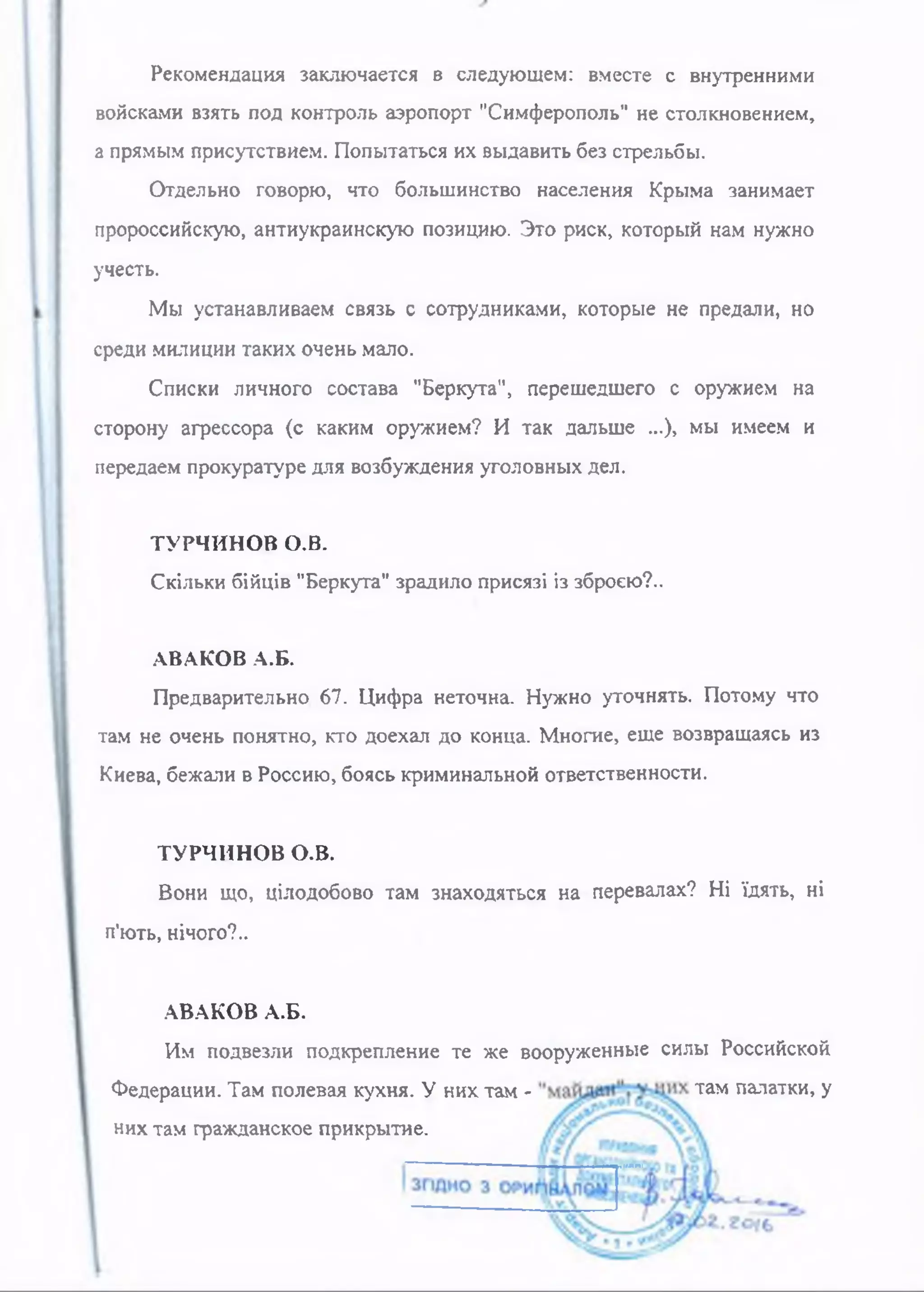 Рекомендация заключается в следующем: вместе с внутренними
войсками взять под контроль аэропорт "Симферополь" не столкновением,
а прямым присутствием. Попытаться их выдавить без стрельбы.
Отдельно говорю, что большинство населения Крыма занимает
пророссийскую, антиукраинскую позицию. Это риск, который нам нужно
учесть.
Мы устанавливаем связь с сотрудниками, которые не предали, но
среди милиции таких очень мало.
Списки личного состава "Беркута", перешедшего с оружием на
сторону агрессора (с каким оружием? И так дальше ...), мы имеем и
передаем прокуратуре для возбуждения уголовных дел.
ТУРЧИНОВ о.в.
Скільки бійців "Беркута" зрадило присязі із зброєю?..
АВАКОВ А.Б.
Предварительно 67. Цифра неточна. Нужно уточнять. Потому что
там не очень понятно, кто доехал до конца. Многие, еще возвращаясь из
Киева, бежали в Россию, боясь криминальной ответственности.
ТУРЧИНОВ о.в.
Вони що, цілодобово там знаходяться на перевалах? Ні їдять, ні
п'ють, нічого?..
АВАКОВ А.Б.
Им подвезли подкрепление те же вооруженные силы Российской
Федерации. Там полевая кухня. У них там - там палатки, у
нихтам гражданское прикрытие.
 