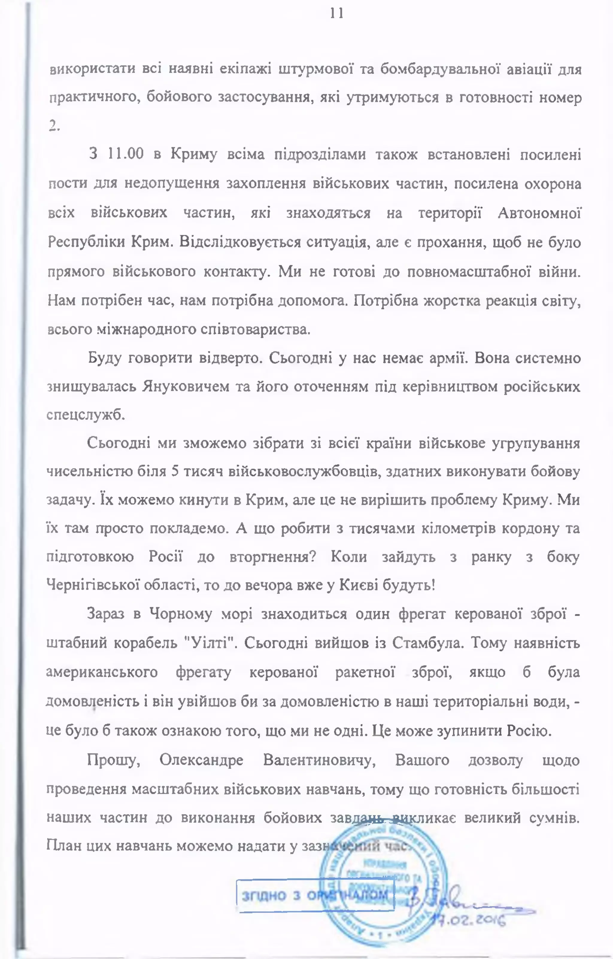 11
використати всі наявні екіпажі штурмової та бомбардувальної авіації для
практичного, бойового застосування, які утримуються в готовності номер
2.
З 11.00 в Криму всіма підрозділами також встановлені посилені
пости для недопущення захоплення військових частин, посилена охорона
всіх військових частин, які знаходяться на території Автономної
Республіки Крим. Відслідковується ситуація, але є прохання, щоб не було
прямого військового контакту. Ми не готові до повномасштабної війни.
Нам потрібен час, нам потрібна допомога. Потрібна жорстка реакція світу,
всього міжнародного співтовариства.
Буду говорити відверто. Сьогодні у нас немає армії. Вона системно
знищувалась Януковичем та його оточенням під керівництвом російських
спецслужб.
Сьогодні ми зможемо зібрати зі всієї країни військове угрупування
чисельністю біля 5 тисяч військовослужбовців, здатних виконувати бойову
задачу. їх можемо кинути в Крим, але це не вирішить проблему Криму. Ми
їх там просто покладемо. А що робити з тисячами кілометрів кордону та
підготовкою Росії до вторгнення? Коли зайдуть з ранку з боку
Чернігівської області, то до вечора вже у Києві будуть!
Зараз в Чорному морі знаходиться один фрегат керованої зброї -
штабний корабель "Уілті". Сьогодні вийшов із Стамбула. Тому наявність
американського фрегату керованої ракетної зброї, якщо б була
домовленість і він увійшов би за домовленістю в наші територіальні води, -
це було б також ознакою того, що ми не одні. Це може зупинити Росію.
Прошу, Олександре Валентиновичу, Вашого дозволу щодо
проведення масштабних військових навчань, тому що готовність більшості
наших частин до виконання бойових завддан^цсликає великий сумнів.
План цих навчань можемо надати у зазн
 