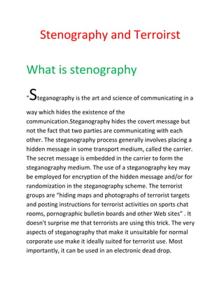 Stenography and Terroirst 
What is stenography 
“Steganography is the art and science of communicating in a way which hides the existence of the communication.Steganography hides the covert message but not the fact that two parties are communicating with each other. The steganography process generally involves placing a hidden message in some transport medium, called the carrier. The secret message is embedded in the carrier to form the steganography medium. The use of a steganography key may be employed for encryption of the hidden message and/or for randomization in the steganography scheme. The terrorist groups are “hiding maps and photographs of terrorist targets and posting instructions for terrorist activities on sports chat rooms, pornographic bulletin boards and other Web sites” . It doesn't surprise me that terrorists are using this trick. The very aspects of steganography that make it unsuitable for normal corporate use make it ideally suited for terrorist use. Most importantly, it can be used in an electronic dead drop.  