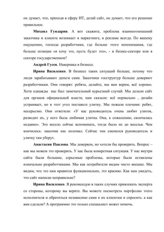 он думает, что, приходя в сферу ИТ, делай сайт, он думает, что его решение
правильное.
     Михаил Гундарин. А вот скажите, проблема взаимоотношений
заказчика и клиента возникает в маркетинге, в рекламе всегда. По вашему
ощущению, господа разработчики, где больше этого непонимания, где
больше позиции «я хочу это, пусть будет это», - в бизнес-секторе или в
секторе государственном?
     Андрей Гусев. Наверняка в бизнесе.
     Ирина Василенко. В бизнесе таких ситуаций больше, потому что
люди зарабатывают деньги сами. Заказчики госструктур больше доверяют
разработчикам. Они говорят: ребята, делайте, мы вам верим, всё хорошо.
Хотя однажды нас был замечательный курьезный случай. Мы делали сайт
для органов официальной власти, нам сказали: всё нормально , дизайн
устраивает, но в этот угол поставьте улитку. Мы пожали плечами: ребят,
несерьезно. Они ответили: «У нас руководитель очень любит улиток,
разводит их, у него была любимая улитка. Она, к сожалению, скончалась
недавно». Это весело сейчас вспоминать, тогда было не до веселья. Чем
кончилось: заказчик нас поломал. Сейчас там сменился руководитель и
улитку там уберут.
     Анастасия Павлова. Мы доверяем, но хотели бы проверить. Вопрос –
как мы можем это проверить. У нас была конкретная ситуация. У нас внутри
сайта были большие, серьезные проблемы, которые были оставлены
изначально разработчиками. Мы как потребители видим чисто внешне. Мы
видим, что это нам нравится функционально, это красиво. Как нам увидеть,
что сайт написан неправильно?
     Ирина Василенко. Я рекомендую в таких случаях привлекать эксперта
со стороны, которому вы верите. Вы можете посмотреть портфолио этого
исполнителя и обратиться независимо сами к их клиентам и спросить: а как
вам сделали? А программно это только специалист может помочь.
 
