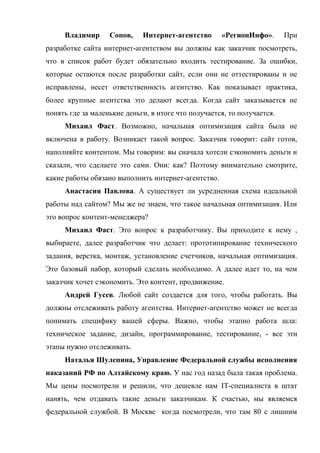Владимир      Сопов,    Интернет-агентство      «РегионИнфо».       При
разработке сайта интернет-агентством вы должны как заказчик посмотреть,
что в список работ будет обязательно входить тестирование. За ошибки,
которые остаются после разработки сайт, если они не оттестированы и не
исправлены, несет ответственность агентство. Как показывает практика,
более крупные агентства это делают всегда. Когда сайт заказывается не
понять где за маленькие деньги, в итоге что получается, то получается.
     Михаил Фаст. Возможно, начальная оптимизация сайта была не
включена в работу. Возникает такой вопрос. Заказчик говорит: сайт готов,
наполняйте контентом. Мы говорим: вы сначала хотели сэкономить деньги и
сказали, что сделаете это сами. Они: как? Поэтому внимательно смотрите,
какие работы обязано выполнить интернет-агентство.
     Анастасия Павлова. А существует ли усредненная схема идеальной
работы над сайтом? Мы же не знаем, что такое начальная оптимизация. Или
это вопрос контент-менеджера?
     Михаил Фаст. Это вопрос к разработчику. Вы приходите к нему ,
выбираете, далее разработчик что делает: прототипирование технического
задания, верстка, монтаж, установление счетчиков, начальная оптимизация.
Это базовый набор, который сделать необходимо. А далее идет то, на чем
заказчик хочет сэкономить. Это контент, продвижение.
     Андрей Гусев. Любой сайт создается для того, чтобы работать. Вы
должны отслеживать работу агентства. Интернет-агентство может не всегда
понимать специфику вашей сферы. Важно, чтобы этапно работа шла:
техническое задание, дизайн, программирование, тестирование, - все эти
этапы нужно отслеживать.
     Наталья Шулепина, Управление Федеральной службы исполнения
наказаний РФ по Алтайскому краю. У нас год назад была такая проблема.
Мы цены посмотрели и решили, что дешевле нам IT-специалиста в штат
нанять, чем отдавать такие деньги заказчикам. К счастью, мы являемся
федеральной службой. В Москве когда посмотрели, что там 80 с лишним
 
