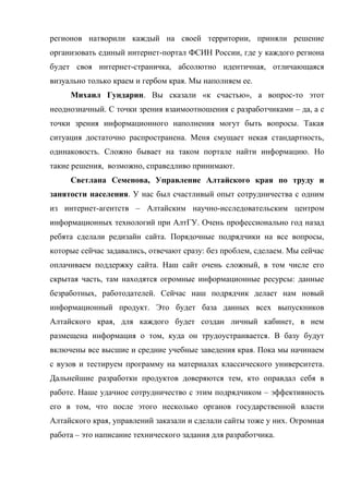 регионов натворили каждый на своей территории, приняли решение
организовать единый интернет-портал ФСИН России, где у каждого региона
будет своя интернет-страничка, абсолютно идентичная, отличающаяся
визуально только краем и гербом края. Мы наполняем ее.
     Михаил Гундарин. Вы сказали «к счастью», а вопрос-то этот
неоднозначный. С точки зрения взаимоотношения с разработчиками – да, а с
точки зрения информационного наполнения могут быть вопросы. Такая
ситуация достаточно распространена. Меня смущает некая стандартность,
одинаковость. Сложно бывает на таком портале найти информацию. Но
такие решения, возможно, справедливо принимают.
     Светлана Семенова, Управление Алтайского края по труду и
занятости населения. У нас был счастливый опыт сотрудничества с одним
из интернет-агентств – Алтайским научно-исследовательским центром
информационных технологий при АлтГУ. Очень профессионально год назад
ребята сделали редизайн сайта. Порядочные подрядчики на все вопросы,
которые сейчас задавались, отвечают сразу: без проблем, сделаем. Мы сейчас
оплачиваем поддержку сайта. Наш сайт очень сложный, в том числе его
скрытая часть, там находятся огромные информационные ресурсы: данные
безработных, работодателей. Сейчас наш подрядчик делает нам новый
информационный продукт. Это будет база данных всех выпускников
Алтайского края, для каждого будет создан личный кабинет, в нем
размещена информация о том, куда он трудоустраивается. В базу будут
включены все высшие и средние учебные заведения края. Пока мы начинаем
с вузов и тестируем программу на материалах классического университета.
Дальнейшие разработки продуктов доверяются тем, кто оправдал себя в
работе. Наше удачное сотрудничество с этим подрядчиком – эффективность
его в том, что после этого несколько органов государственной власти
Алтайского края, управлений заказали и сделали сайты тоже у них. Огромная
работа – это написание технического задания для разработчика.
 