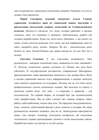 часто встречаются с грамотным техническим заданием. Очевидно, что кто-то
должен этим заниматься.
     Мария      Снегирева,    ведущий      специалист    отдела   Главное
управление Алтайского края по социальной защите населения и
преодолению последствий ядерных испытаний на Семипалатинском
полигоне. Почему-то считается, что люди, которые работают в органах
госвласти, мало что понимают в принципе. Действительно, давайте всё
отдадим разработчикам, будем им долго-долго объяснять, а мы ничего не
знаем, только улиточек разводим. Есть закон, мы всю информацию даем на
сайте, наскребли денег, купили      Битрикс. Но всё – дополнительно денег
больше не дают. Изучай Битрикс сам, время находи на это сам. Вот мы и
делаем.
     Светлана     Семенова.     У    нас   счастливая   возможность.   Наш
руководитель -кандидат технических наук, защищался по теме, связанной с
IT. Поэтому техническое задание составлял он. Однако нам надо было
соблюдать 10 государственных регламентов, утвержденных Минздравом,
предписывающих, какие программные комплексы у нас должны быть. Плюс
в составе управления имеется отдел информатизации, в центрах занятости
тоже имеются специалисты по поддержке. Поэтому мы на этот блок могли
профессионально сделать техническое задание. Мы исходили из одного: а
насколько удобен будет этот сайт – и открытый, и закрытый – для
пользователей. Это первый вопрос, на который был дан положительный
ответ разработчиков. Мы на сайте сделали три главных вопроса: найти
работу, найти работника, создать свое дело. Это придумал наш руководитель.
Здесь, конечно, субъективный фактор и роль личности в истории. Но наши
руководители начинают понимать, они же не безвоздушном пространстве
живут, они смотрят телевизор, пользуются интернетом. До подготовки
технического задания просматривают десятки и сотни аналогичных сайтов.
Разработчик сказал: ну конечно, я это всё сделаю.
 