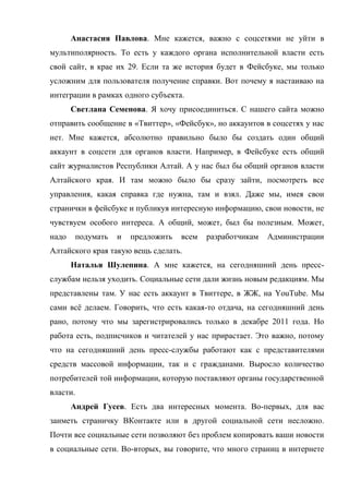 Анастасия Павлова. Мне кажется, важно с соцсетями не уйти в
мультиполярность. То есть у каждого органа исполнительной власти есть
свой сайт, в крае их 29. Если та же история будет в Фейсбуке, мы только
усложним для пользователя получение справки. Вот почему я настаиваю на
интеграции в рамках одного субъекта.
       Светлана Семенова. Я хочу присоединиться. С нашего сайта можно
отправить сообщение в «Твиттер», «Фейсбук», но аккаунтов в соцсетях у нас
нет. Мне кажется, абсолютно правильно было бы создать один общий
аккаунт в соцсети для органов власти. Например, в Фейсбуке есть общий
сайт журналистов Республики Алтай. А у нас был бы общий органов власти
Алтайского края. И там можно было бы сразу зайти, посмотреть все
управления, какая справка где нужна, там и взял. Даже мы, имея свои
странички в фейсбуке и публикуя интересную информацию, свои новости, не
чувствуем особого интереса. А общий, может, был бы полезным. Может,
надо    подумать   и   предложить   всем   разработчикам   Администрации
Алтайского края такую вещь сделать.
       Наталья Шулепина. А мне кажется, на сегодняшний день пресс-
службам нельзя уходить. Социальные сети дали жизнь новым редакциям. Мы
представлены там. У нас есть аккаунт в Твиттере, в ЖЖ, на YouTube. Мы
сами всё делаем. Говорить, что есть какая-то отдача, на сегодняшний день
рано, потому что мы зарегистрировались только в декабре 2011 года. Но
работа есть, подписчиков и читателей у нас прирастает. Это важно, потому
что на сегодняшний день пресс-службы работают как с представителями
средств массовой информации, так и с гражданами. Выросло количество
потребителей той информации, которую поставляют органы государственной
власти.
       Андрей Гусев. Есть два интересных момента. Во-первых, для вас
заиметь страничку ВКонтакте или в другой социальной сети несложно.
Почти все социальные сети позволяют без проблем копировать ваши новости
в социальные сети. Во-вторых, вы говорите, что много страниц в интернете
 