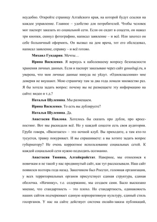 неудобно. Откройте страницу Алтайского края, на которой будут ссылки на
каждое управление. Главное – удобство для потребителей. Чтобы человек
мог паспорт заказать из социальной сети. Если он сидит в соцсети, он нажал
три кнопки, скинул фотографию, написал заявление – и всё. Или захотел он
себе больничный оформить. Он вызвал на дом врача, тот его обследовал,
написал заявление, справку – и всё готово.
      Михаил Гундарин. Мечты…
      Ирина Василенко. Я вернусь к наболевшему вопросу безопасности
хранения личных данных. Если я паспорт заказываю через сайт gosuslugi.ru, я
уверена, что мои личные данные никуда не уйдут. «Одноклассники» мне
доверия не внушают. Мою страничку там за два года ломали множество раз.
Я бы хотела задать вопрос: почему вы не размещаете эту информацию на
сайте: видео и т.д.?
      Наталья Шулепина. Мы размещаем.
      Ирина Василенко. То есть вы дублируете?
      Наталья Шулепина. Да.
      Анастасия Павлова. Хотелось бы сказать про дубли, про кросс-
постинг. Вот мы раскидали всё. Но у каждой соцсети есть своя аудитория.
Грубо говоря, «Вконтакте» – это ночной клуб. Вы приходите, а там кто-то
тусуется, травку покуривает. И вы спрашиваете: а вы хотите задать вопрос
губернатору? Не очень корректное использование социальных сетей. К
каждой социальной сети нужно подходить осознанно.
      Анастасия Тюнина, Алтайкрайстат. Наверное, мы относимся к
новичкам и не такой у нас продвинутый сайт, как тут рассказывали. Наш сайт
появился полтора года назад. Заказчиком был Росстат, головная организация,
у всех территориальных органов присутствует единая структура, единая
оболочка. «Начинку», т.е. содержание, мы создаем сами. Было высказано
мнение, что стандартность – это плохо. Но стандартность, одинаковость
наших сайтов подчеркивает единую корпоративную культуру, единый стиль
госорганов. У нас на сайте действует система онлайн-заказа публикаций,
 