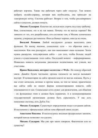 работает корзина. Также мы работаем через сайт госуслуг. Там можно
выбрать онлайн-справку, которая вам необходима, она приходит на
электронную почту. Система работает. Вопрос о том, чтобы рекламировать
сайты в соцсетях, должен отпасть.
     Михаил Гундарин. Конечно же, нельзя всех стричь под одну гребенку.
Вам, статистикам, это и не так важно. Почему это не всегда хорошо? Вы
зависите от тех, кто разрабатывал, кто составлял там, в Москве техническое
задание, утверждал регламенты. Иногда бывает хорошо, иногда не очень.
     Виталий Романов. Любой инструмент должен выполнять свои
функции. По моему мнению, социальные сети – это обратная связь с
населением. Как они реагируют, как они выказывают свою позицию. Затем
нужна раскрутка, популяризация сайта – для того, чтобы больше людей
узнало о существовании этого сайта. Последний момент – информирование.
Появилась новость актуальная, рассказали подписчикам, все узнали, все
счастливы.
     Ирина Василенко, интернет-агентство «+Web». По поводу обратной
связи. Давайте будем честными: органы госвласти не всегда вызывают
восторг. И комментарии на сайте органов власти не всегда лояльны. Пусть у
нас стоит антиспам, антимат и прочие вещи, но тем не менее, практически
все сайты либо не имеют формы комментирования новости, либо
отказываются от нее. Социальные сети служат для развлечения, для общения
– их функционал этим и должен быть ограничен. А в позиционировании
государственной организации должна быть серьезность. У нас есть
поисковые системы, есть Дубль Гис.
     Михаил Гундарин. Существует определенная мода в создании сайтов.
И постепенно с официальных сайтов тема обратной связи уходит.
     Анастасия Павлова. Я воспользуюсь восьмым федеральным законом,
который нам не позволяет это сделать.
     Михаил Гундарин. Мы уже про закон говорили. Фактически или по
существу?
 