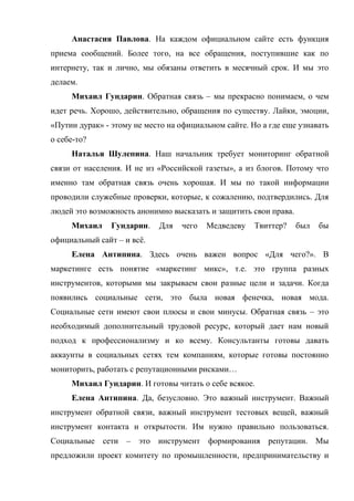 Анастасия Павлова. На каждом официальном сайте есть функция
приема сообщений. Более того, на все обращения, поступившие как по
интернету, так и лично, мы обязаны ответить в месячный срок. И мы это
делаем.
     Михаил Гундарин. Обратная связь – мы прекрасно понимаем, о чем
идет речь. Хорошо, действительно, обращения по существу. Лайки, эмоции,
«Путин дурак» - этому не место на официальном сайте. Но а где еще узнавать
о себе-то?
     Наталья Шулепина. Наш начальник требует мониторинг обратной
связи от населения. И не из «Российской газеты», а из блогов. Потому что
именно там обратная связь очень хорошая. И мы по такой информации
проводили служебные проверки, которые, к сожалению, подтвердились. Для
людей это возможность анонимно высказать и защитить свои права.
     Михаил     Гундарин.   Для   чего   Медведеву    Твиттер?    был   бы
официальный сайт – и всё.
     Елена Антипина. Здесь очень важен вопрос «Для чего?». В
маркетинге есть понятие «маркетинг микс», т.е. это группа разных
инструментов, которыми мы закрываем свои разные цели и задачи. Когда
появились социальные сети, это была новая фенечка, новая мода.
Социальные сети имеют свои плюсы и свои минусы. Обратная связь – это
необходимый дополнительный трудовой ресурс, который дает нам новый
подход к профессионализму и ко всему. Консультанты готовы давать
аккаунты в социальных сетях тем компаниям, которые готовы постоянно
мониторить, работать с репутационными рисками…
     Михаил Гундарин. И готовы читать о себе всякое.
     Елена Антипина. Да, безусловно. Это важный инструмент. Важный
инструмент обратной связи, важный инструмент тестовых вещей, важный
инструмент контакта и открытости. Им нужно правильно пользоваться.
Социальные сети – это инструмент формирования репутации. Мы
предложили проект комитету по промышленности, предпринимательству и
 