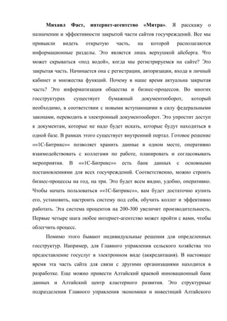 Михаил     Фаст,     интернет-агентство        «Митра».    Я       расскажу   о
назначении и эффективности закрытой части сайтов госучреждений. Все мы
привыкли    видеть      открытую      часть,   на     которой       располагаются
информационные разделы. Это является лишь верхушкой айсберга. Что
может скрываться «под водой», когда мы регистрируемся на сайте? Это
закрытая часть. Начинается она с регистрации, авторизации, входа в личный
кабинет и множества функций. Почему в наше время актуальна закрытая
часть? Это информатизация общества и бизнес-процессов. Во многих
госструктурах       существует   бумажный       документооборот,           который
необходимо, в соответствии с новыми вступающими в силу федеральными
законами, переводить в электронный документооборот. Это упростит доступ
к документам, которые не надо будет искать, которые будут находиться в
одной базе. В рамках этого существует внутренний портал. Готовое решение
««1С-Битрикс»» позволяет хранить данные в одном месте, оперативно
взаимодействовать с коллегами по работе, планировать и согласовывать
мероприятия.    В    ««1С-Битрикс»»     есть   банк    данных       с    основными
постановлениями для всех госучреждений. Соответственно, можно строить
бизнес-процессы на год, на три. Это будет всем видно, удобно, оперативно.
Чтобы начать пользоваться ««1С-Битрикс»», вам будет достаточно купить
его, установить, настроить систему под себя, обучить коллег и эффективно
работать. Эта система процентов на 200-300 увеличит производительность.
Первые четыре шага любое интернет-агентство может пройти с вами, чтобы
облегчить процесс.
     Помимо этого бывают индивидуальные решения для определенных
госструктур. Например, для Главного управления сельского хозяйства это
предоставление госуслуг в электронном виде (аккредитация). В настоящее
время эта часть сайта для связи с другими организациями находится в
разработке. Еще можно привести Алтайский краевой инновационный банк
данных и Алтайский центр кластерного развития. Это структурные
подразделения Главного управления экономики и инвестиций Алтайского
 