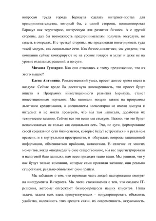 вопросам       труда   города   Барнаула   сделать   интернет-портал     для
предпринимательства, который бы, с одной стороны, позиционировал
Барнаул как территорию, интересную для развития бизнеса. А с другой
стороны, дал бы возможность предпринимателям получать госуслуги, не
сидеть в очередях. И с третьей стороны, мы предложили интегрировать туда
такой модуль, как социальные сети. Как бизнес-аналитики, мы увидели, что
компании сейчас конкурируют не на уровне товаров и услуг и даже не на
уровне отдельных решений, а по сути.
     Михаил Гундарин. Как они отнеслись к этому предложению, что из
этого вышло?
     Елена Антипина. Рождественский ушел, проект долгое время висел в
воздухе. Сейчас вроде бы достигнута договоренность, что проект будет
вписан     в   Программу    инвестиционного   развития   Барнаула,     станет
инвестиционным порталом. Мы написали модули заявок на программы
льготного кредитования, а специалисты элементарно не имели доступа к
интернет и не могли проверить, что мы там написали, доработав их
техническое задание. Сейчас все эти вещи мы стыкуем. Важно, что это будет
использоваться не только как социальная сеть. Это, по сути, формирование
своей социальной сети бизнесменов, которые будут встречаться и в реальном
времени, и в виртуальном пространстве, и обсуждать вопросы защищенной
информации, обмениваться прайсами, каталогами. В отличие от многих
моментов, когда «подтвердите свое существование, мы вас зарегистрировали
в налоговой базе данных», нам всем приходят такие вещи. Мы решили, что у
нас будут только компании, которые сами проявили желание, они реально
существуют, реально обновляют свои прайсы.
     Мы забываем о том, что огромная часть людей настороженно смотрят
на инструменты Интернета. Мы часто сталкиваемся с тем, что создаем IT-
решения, которые опережают бизнес-процессы наших клиентов. Наша
задача, задача всех здесь присутствующих – популяризировать, объяснять
удобство, надежность этих средств связи, их современность, актуальность.
 