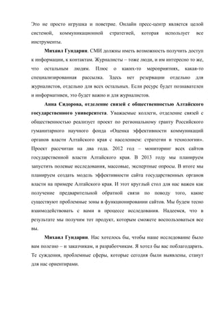 Это не просто игрушка и поветрие. Онлайн пресс-центр является целой
системой,   коммуникационной       стратегией,        которая   использует   все
инструменты.
      Михаил Гундарин. СМИ должны иметь возможность получить доступ
к информации, к контактам. Журналисты – тоже люди, и им интересно то же,
что   остальным   людям.    Плюс    о      каких-то     мероприятиях,   какая-то
специализированная     рассылка.   Здесь     нет   резервации    отдельно    для
журналистов, отдельно для всех остальных. Если ресурс будет познавателен
и информативен, это будет важно и для журналистов.
      Анна Сидорова, отделение связей с общественностью Алтайского
государственного университета. Уважаемые коллеги, отделение связей с
общественностью реализует проект по региональному гранту Российского
гуманитарного научного фонда «Оценка эффективности коммуникаций
органов власти Алтайского края с населением: стратегии и технологии».
Проект рассчитан на два года. 2012 год – мониторинг всех сайтов
государственной власти Алтайского края. В 2013 году мы планируем
запустить полевые исследования, массовые, экспертные опросы. В итоге мы
планируем создать модель эффективности сайта государственных органов
власти на примере Алтайского края. И этот круглый стол для нас важен как
получение предварительной обратной связи по поводу того, какие
существуют проблемные зоны в функционировании сайтов. Мы будем тесно
взаимодействовать с вами в процессе исследования. Надеемся, что в
результате мы получим тот продукт, которым сможете воспользоваться все
вы.
      Михаил Гундарин. Нас хотелось бы, чтобы наше исследование было
вам полезно – и заказчикам, и разработчикам. Я хотел бы вас поблагодарить.
Те суждения, проблемные сферы, которые сегодня были выявлены, станут
для нас ориентирами.
 