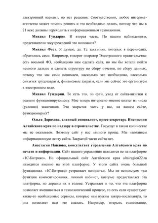 электронный вариант, но нет решения. Соответственно, любое интернет-
агентство может помочь решить и это необходимо делать, потому что мы в
21 веке должны переходить к информационным технологиям.
      Михаил Гундарин. И вторая часть. По вашим наблюдениям,
представители госучреждений это понимают?
      Михаил Фаст. Я думаю, да. Те заказчики, которых я перечислил,
обратились сами. Например, говорит оператор Электронного правительства:
есть восьмой ФЗ, необходимо нам сделать сайт, но мы бы хотели пойти
немного дальше и сделать структуру по сбору отчетов, по сбору данных,
потому что мы сами понимаем, насколько это необходимо, насколько
снизятся трудозатраты, финансовые затраты, если мы сейчас это организуем
в электронном виде.
      Михаил Гундарин. То есть это, по сути, уход от сайта-визитки к
реально функционирующему. Мне теперь интересно мнение коллег из числа
(условно) заказчиков. Эта закрытая часть у вас, на вашем сайте,
функционирует?
      Ольга Дорохова, главный специалист, пресс-секретарь Инспекции
Алтайского края по надзору в строительстве. Госуслуг в таком количестве
мы не оказываем. Поэтому сайт у нас намного проще. Мы наполняем
информационную ленту сайта. Закрытой части сайта нет.
      Анастасия Павлова, консультант управления Алтайского края по
печати и информации. Сайт нашего управления находится не на платформе
«1С-Битрикс». Но официальный сайт Алтайского края altairegion22.ru
находится именно на этой платформе. У этого сайта очень большой
функционал. «1С-Битрикс» устраивает полностью. Мы не используем там
функции комментирования, личный кабинет, которые предоставляет эта
платформа, но держим их в голове. Устраивает и то, что эта платформа
позволяет вмешиваться в технологический процесс, то есть если существуют
какие-то необходимые сервисы, которые нам нужны завтра-послезавтра, то
она   позволяет   нам   это   сделать.   Например,   открыть   голосование,
 