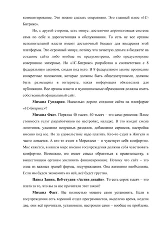комментирование. Это можно сделать оперативно. Это главный плюс «1С-
Битрикс».
       Но, с другой стороны, есть минус: достаточно дорогостоящая система
сама по себе и дорогостоящая в обслуживании. То есть не все органы
исполнительной власти имеют достаточный бюджет для внедрения этой
платформы. Это огромный минус, потому что зачастую деньги в бюджете на
создание сайта либо вообще не предусмотрены, либо предусмотрены
совершенно мизерные. Но «1С-Битрикс» разработан в соответствии с 8
федеральным законом, создан под него. В 8 федеральном законе прописаны
конкретные положения, которые должны быть общедоступными, должны
быть    размещены   в   интернете,   какая   информация   обязательна   для
публикации. Все органы власти и муниципальные образования должны иметь
собственный официальный сайт.
       Михаил Гундарин. Насколько дорого создание сайта на платформе
«1С-Битрикс»?
       Михаил Фаст. Порядка 40 тысяч. 40 тысяч – это само решение. Плюс
стоимость услуг разработчиков по настройке, наладке. В это входит смена
логотипов, удаление ненужных разделов, добавление сервисов, настройка
именно под вас. Но за удовольствие надо платить. Кто-то ездит в Жигули и
часто ломается. А кто-то ездит в Мерседесе – и чувствует себя комфортно.
Мне кажется, в нашем мире именно госучреждения должны себя чувствовать
комфортно. Возможно, им имеет смысл обратиться к правительству, к
вышестоящим органам увеличить финансирование. Потому что сайт – это
одна из важных граней фирмы, госучреждения. Она жизненно необходима.
Если мы будем экономить на ней, всё будет грустно.
       Павел Занин, Веб-студия «Актив дизайн». То есть сорок тысяч – это
плата за то, что вы за нас прочитали этот закон?
       Михаил Фаст. Вы полностью можете сами установить. Если в
госучреждении есть хороший отдел программистов, выделено время, недели
две, они всё прочитали, установили, настроили сами – вообще не проблема.
 