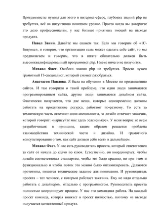Программисты нужны для этого в интернет-сфере, глубоких знаний php не
требуется, всё на интуитивно понятном уровне. Просто когда вы доверяете
это дело профессионалам, у вас больше приятных эмоций на выходе
продукта.
     Павел Занин. Давайте мы скажем так. Если мы говорим об «1С-
Битрикс», и говорим, что организация сама может сделать себе сайт, то мы
предполагаем     и       говорим,   что    в   штате   обязательно       должен   быть
высококвалифицированный программист php. Иначе ничего не получится.
     Михаил Фаст. Особого знания php не требуется. Просто нужен
грамотный IT-специалист, который сможет разобраться.
     Анастасия Павлова. Я была на обучении в Москве по продвижению
сайтов. И там говорили о такой проблеме, что одни люди занимаются
программированием сайта, другие люди занимаются дизайном сайта.
Фактически получается, что две вещи, которые одновременно должны
работать на продвижение ресурса, работают по-разному. То есть за
техническую часть отвечают одни специалисты, за дизайн отвечает заказчик,
который говорит: «нарисуйте мне здесь зелененькое». У меня вопрос ко всем
разработчикам:       в     принципе,      каким   образом    решается        проблема
взаимодействия       технической          части   и    дизайна.      И     грамотного
консультирования о том, как сайт должен себя вести в дальнейшем.
     Михаил Фаст. У нас есть руководитель проекта, который ответственен
за сайт от начала до сдачи по ключ. Естественно, он координирует, чтобы
дизайн соответствовал стандартам, чтобы это было красиво, но при этом и
функционально и чтобы потом это можно было оптимизировать. Делаются
прототипы, пишется техническое задание для понимания. И руководитель
проекта – тот человек, с которым работает заказчик. Ему не надо отдельно
работать с дизайнером, отдельно с программистом. Руководитель проекта
полностью координирует процесс. У нас это командная работа. На каждый
проект команда, которая вникает в проект полностью, поэтому на выходе
получается качественный продукт.
 