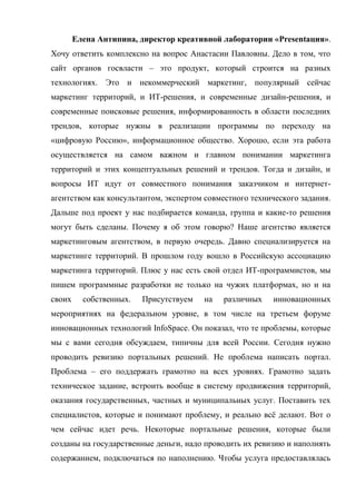 Елена Антипина, директор креативной лаборатории «Presentация».
Хочу ответить комплексно на вопрос Анастасии Павловны. Дело в том, что
сайт органов госвласти – это продукт, который строится на разных
технологиях. Это и некоммерческий маркетинг, популярный сейчас
маркетинг территорий, и ИТ-решения, и современные дизайн-решения, и
современные поисковые решения, информированность в области последних
трендов, которые нужны в реализации программы по переходу на
«цифровую Россию», информационное общество. Хорошо, если эта работа
осуществляется на самом важном и главном понимании маркетинга
территорий и этих концептуальных решений и трендов. Тогда и дизайн, и
вопросы ИТ идут от совместного понимания заказчиком и интернет-
агентством как консультантом, экспертом совместного технического задания.
Дальше под проект у нас подбирается команда, группа и какие-то решения
могут быть сделаны. Почему я об этом говорю? Наше агентство является
маркетинговым агентством, в первую очередь. Давно специализируется на
маркетинге территорий. В прошлом году вошло в Российскую ассоциацию
маркетинга территорий. Плюс у нас есть свой отдел ИТ-программистов, мы
пишем программные разработки не только на чужих платформах, но и на
своих     собственных.   Присутствуем   на   различных    инновационных
мероприятиях на федеральном уровне, в том числе на третьем форуме
инновационных технологий InfoSpace. Он показал, что те проблемы, которые
мы с вами сегодня обсуждаем, типичны для всей России. Сегодня нужно
проводить ревизию портальных решений. Не проблема написать портал.
Проблема – его поддержать грамотно на всех уровнях. Грамотно задать
техническое задание, встроить вообще в систему продвижения территорий,
оказания государственных, частных и муниципальных услуг. Поставить тех
специалистов, которые и понимают проблему, и реально всё делают. Вот о
чем сейчас идет речь. Некоторые портальные решения, которые были
созданы на государственные деньги, надо проводить их ревизию и наполнять
содержанием, подключаться по наполнению. Чтобы услуга предоставлялась
 