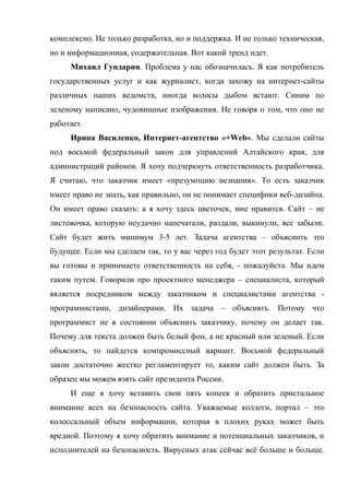 комплексно. Не только разработка, но и поддержка. И не только техническая,
но и информационная, содержательная. Вот какой тренд идет.
     Михаил Гундарин. Проблема у нас обозначилась. Я как потребитель
государственных услуг и как журналист, когда захожу на интернет-сайты
различных наших ведомств, иногда волосы дыбом встают. Синим по
зеленому написано, чудовищные изображения. Не говоря о том, что оно не
работает.
     Ирина Василенко, Интернет-агентство «+Web». Мы сделали сайты
под восьмой федеральный закон для управлений Алтайского края, для
администраций районов. Я хочу подчеркнуть ответственность разработчика.
Я считаю, что заказчик имеет «презумпцию незнания». То есть заказчик
имеет право не знать, как правильно, он не понимает специфики веб-дизайна.
Он имеет право сказать: а я хочу здесь цветочек, мне нравится. Сайт – не
листовочка, которую неудачно напечатали, раздали, выкинули, все забыли.
Сайт будет жить минимум 3-5 лет. Задача агентства – объяснить это
будущее. Если мы сделаем так, то у вас через год будет этот результат. Если
вы готовы и принимаете ответственность на себя, - пожалуйста. Мы идем
таким путем. Говорили про проектного менеджера – специалиста, который
является посредником между заказчиком и специалистами агентства -
программистами, дизайнерами. Их задача – объяснять. Потому что
программист не в состоянии объяснить заказчику, почему он делает так.
Почему для текста должен быть белый фон, а не красный или зеленый. Если
объяснять, то найдется компромиссный вариант. Восьмой федеральный
закон достаточно жестко регламентирует то, каким сайт должен быть. За
образец мы можем взять сайт президента России.
     И еще я хочу вставить свои пять копеек и обратить пристальное
внимание всех на безопасность сайта. Уважаемые коллеги, портал – это
колоссальный объем информации, которая в плохих руках может быть
вредной. Поэтому я хочу обратить внимание и потенциальных заказчиков, и
исполнителей на безопасность. Вирусных атак сейчас всё больше и больше.
 
