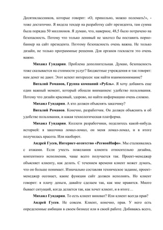 Десятиклассников, которые говорят: «О, прикольно, можно поломать!», -
тоже достаточно. Я видела тендер на разработку сайт президента, там сумма
была порядка 50 миллионов. Я думаю, что, наверное, 48,5 было потрачено на
безопасность. Потому что только ленивый не захотел бы поставить порно-
баннер на сайт президента. Поэтому безопасность очень важна. Не только
дизайн, не только программные решения. Для органов госвласти это очень
важно.
     Михаил Гундарин. Проблема дополнительная. Думаю, безопасность
тоже сказывается на стоимости услуг? Бюджетные учреждения и так говорят:
нам денег не дают. Этот аспект интересен: как найти взаимопонимание?
     Виталий Романов, Группа компаний «Рубль». Я хочу добавить еще
один важный момент, который обошли вниманием: удобство пользования.
Потому что дизайн красивый, здорово, но найти информацию очень сложно.
     Михаил Гундарин. А кто должен объяснять заказчику?
     Виталий Романов. Конечно, разработчик. Он должен объяснить и об
удобстве пользования, и какая технологическая платформа.
     Михаил Гундарин. Коллеги разработчики, поделитесь какой-нибудь
историей: я заказчика ломал-ломал, он меня ломал-ломал, и в итоге
получилась красота. Или наоборот.
     Андрей Гусев, Интернет-агентство «РегионИнфо». Мы сталкивались
с атаками. Если учесть пожелания клиента относительно дизайна,
контентного исполнения, чаще всего получается так. Проект-менеджер
объясняет клиенту, как делать. С течением времени клиент может думать,
что он больше понимает. Изначально составляя техническое задание, проект-
менеджер осознает, какие функции сайт должен исполнять. Но клиент
говорит: я плачу деньги, давайте сделаем так, как мне нравится. Много
бывает ситуаций, когда делается так, как хочет клиент, и в итоге…
     Михаил Гундарин. То есть клиент виноват? Или клиент всегда прав?
     Андрей Гусев. Не совсем. Клиент, конечно, прав. У него есть
определенные амбиции в своем бизнесе или в своей работе. Добиваясь всего,
 