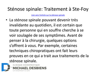 Sténose spinale: Traitement à Ste-Foy
• La sténose spinale pouvant devenir très
invalidante au quotidien, il est certain que
toute personne qui en souffre cherche à se
voir soulagée de ses symptômes. Avant de
penser à la chirurgie, quelques options
s’offrent à vous. Par exemple, certaines
techniques chiropratiques ont fait leurs
preuves en ce qui a trait aux traitements de la
sténose spinale.
Lien vers l’article sur la sténose spinale
 