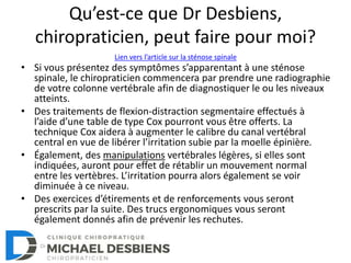 Qu’est-ce que Dr Desbiens,
chiropraticien, peut faire pour moi?
• Si vous présentez des symptômes s’apparentant à une sténose
spinale, le chiropraticien commencera par prendre une radiographie
de votre colonne vertébrale afin de diagnostiquer le ou les niveaux
atteints.
• Des traitements de flexion-distraction segmentaire effectués à
l’aide d’une table de type Cox pourront vous être offerts. La
technique Cox aidera à augmenter le calibre du canal vertébral
central en vue de libérer l’irritation subie par la moelle épinière.
• Également, des manipulations vertébrales légères, si elles sont
indiquées, auront pour effet de rétablir un mouvement normal
entre les vertèbres. L’irritation pourra alors également se voir
diminuée à ce niveau.
• Des exercices d’étirements et de renforcements vous seront
prescrits par la suite. Des trucs ergonomiques vous seront
également donnés afin de prévenir les rechutes.
Lien vers l’article sur la sténose spinale
 