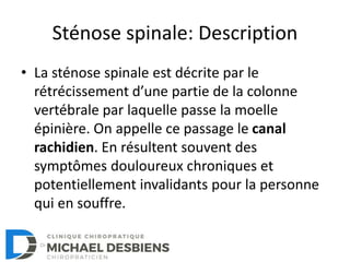 Sténose spinale: Description
• La sténose spinale est décrite par le
rétrécissement d’une partie de la colonne
vertébrale par laquelle passe la moelle
épinière. On appelle ce passage le canal
rachidien. En résultent souvent des
symptômes douloureux chroniques et
potentiellement invalidants pour la personne
qui en souffre.
 