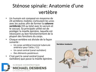 Sténose spinale: Anatomie d’une
vertèbre
• Un humain est composé en moyenne de
24 vertèbres mobiles s’articulant les unes
avec les autres afin de former la colonne
vertébrale (33 au total avec le sacrum et
le coccyx). Sa principale utilité est de
protéger la moelle épinière, laquelle est
nécessaire au bon fonctionnement de la
plupart des fonctions du corps.
• Chaque vertèbre est divisée de la façon
suivante :
– Un corps vertébral (nommé tubercule
antérieur pour l’atlas / C1)
– Un canal central (canal rachidien)
– Des éléments postérieurs
• C’est part le canal central (canal
rachidien) que passe la moelle épinière.
 